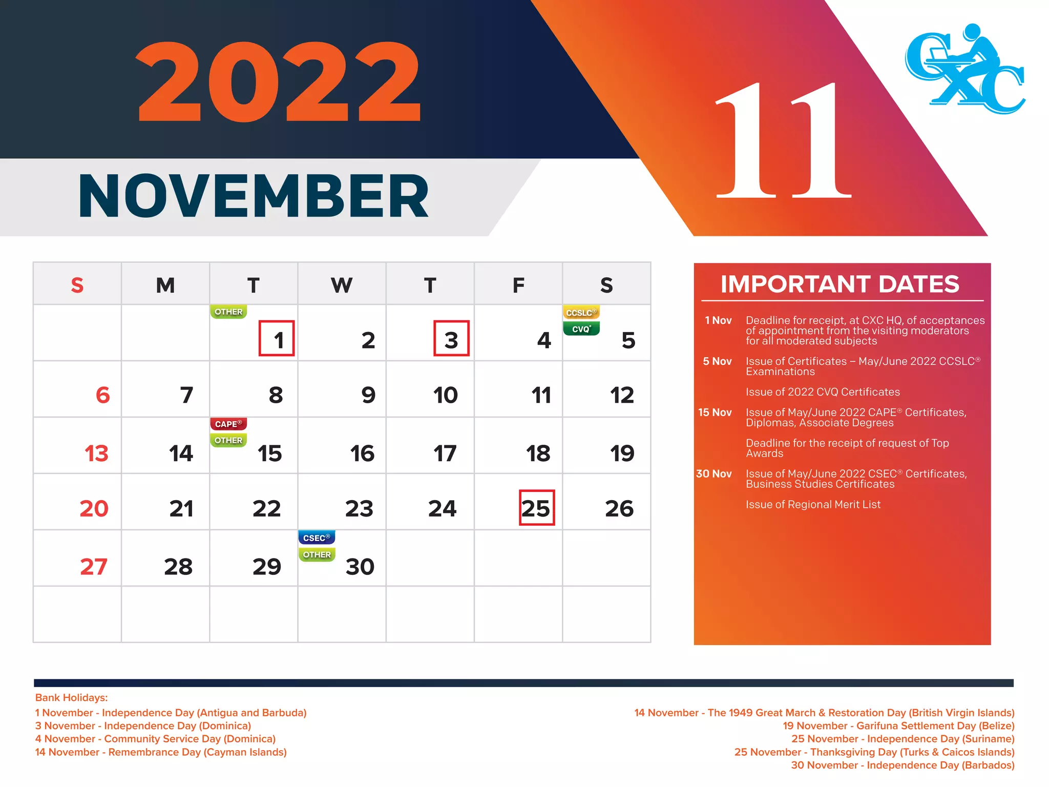 Bank Holidays:
14 November - The 1949 Great March & Restoration Day (British Virgin Islands)
19 November - Garifuna Settlement Day (Belize)
25 November - Independence Day (Suriname)
25 November - Thanksgiving Day (Turks & Caicos Islands)
30 November - Independence Day (Barbados)
1 November - Independence Day (Antigua and Barbuda)
3 November - Independence Day (Dominica)
4 November - Community Service Day (Dominica)
14 November - Remembrance Day (Cayman Islands)
IMPORTANT DATES
Deadline for receipt, at CXC HQ, of acceptances
of appointment from the visiting moderators
for all moderated subjects
Issue of Certificates – May/June 2022 CCSLC®
Examinations
Issue of 2022 CVQ Certificates
Issue of May/June 2022 CAPE® Certificates,
Diplomas, Associate Degrees
Deadline for the receipt of request of Top
Awards
Issue of May/June 2022 CSEC® Certificates,
Business Studies Certificates
Issue of Regional Merit List
1 Nov
5 Nov
15 Nov
30 Nov
NOVEMBER 11
5
7 8 9 10 11 12
14 15 16 17 18 19
13
21 22 23 24 25 26
20
28 29 30
27
6
1 2 3 4
OTHER
OTHER
OTHER
 