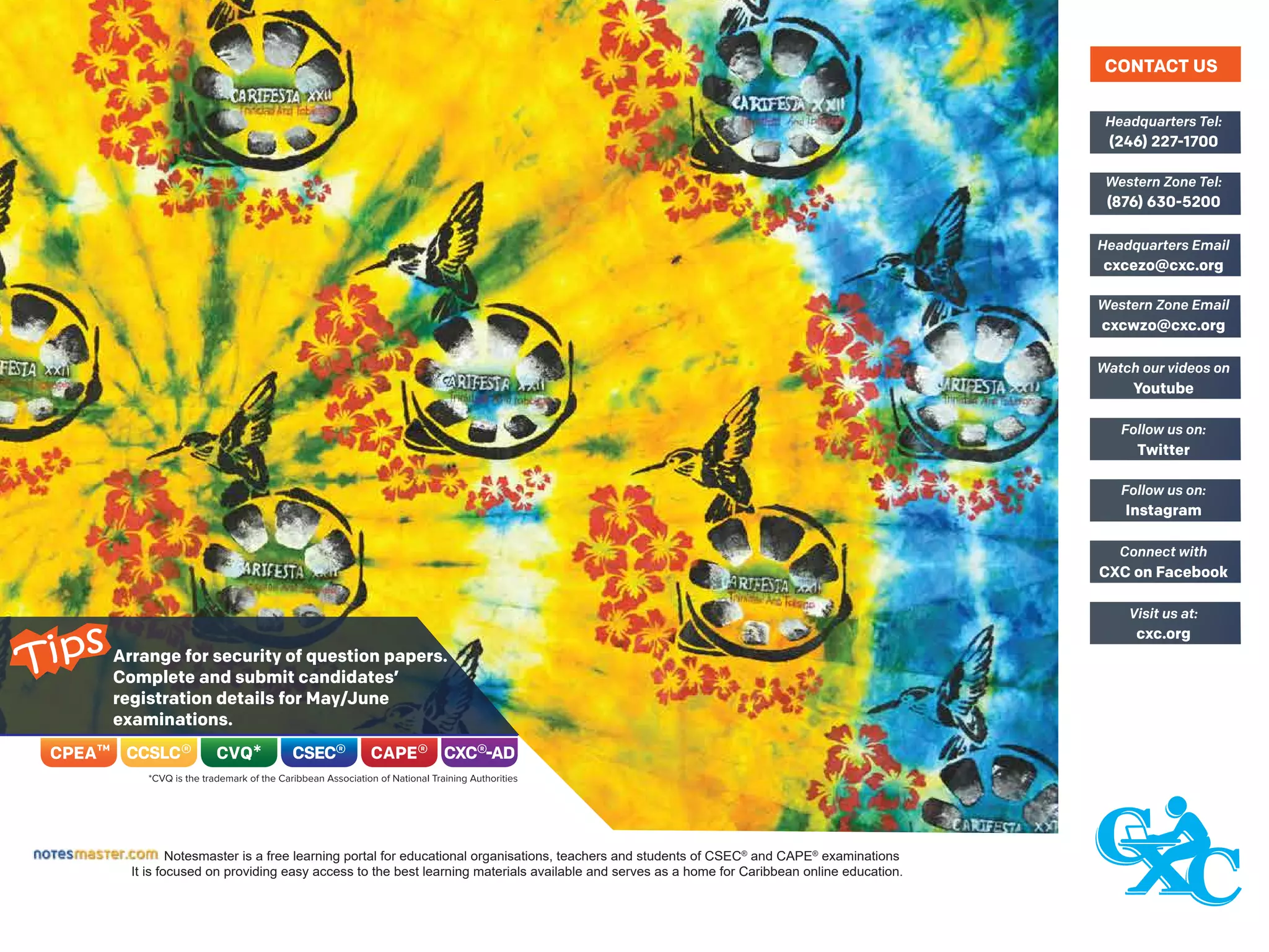 Arrange for security of question papers.
Complete and submit candidates’
registration details for May/June
examinations.
Notesmaster is a free learning portal for educational organisations, teachers and students of CSEC®
and CAPE®
examinations
It is focused on providing easy access to the best learning materials available and serves as a home for Caribbean online education.
(246) 227-1700
Headquarters Tel:
(876) 630-5200
Western Zone Tel:
cxcezo@cxc.org
Headquarters Email
cxcwzo@cxc.org
Western Zone Email
Youtube
Watch our videos on
Twitter
Follow us on:
Instagram
Follow us on:
CXC on Facebook
Connect with
cxc.org
Visit us at:
CONTACT US
Tips
 