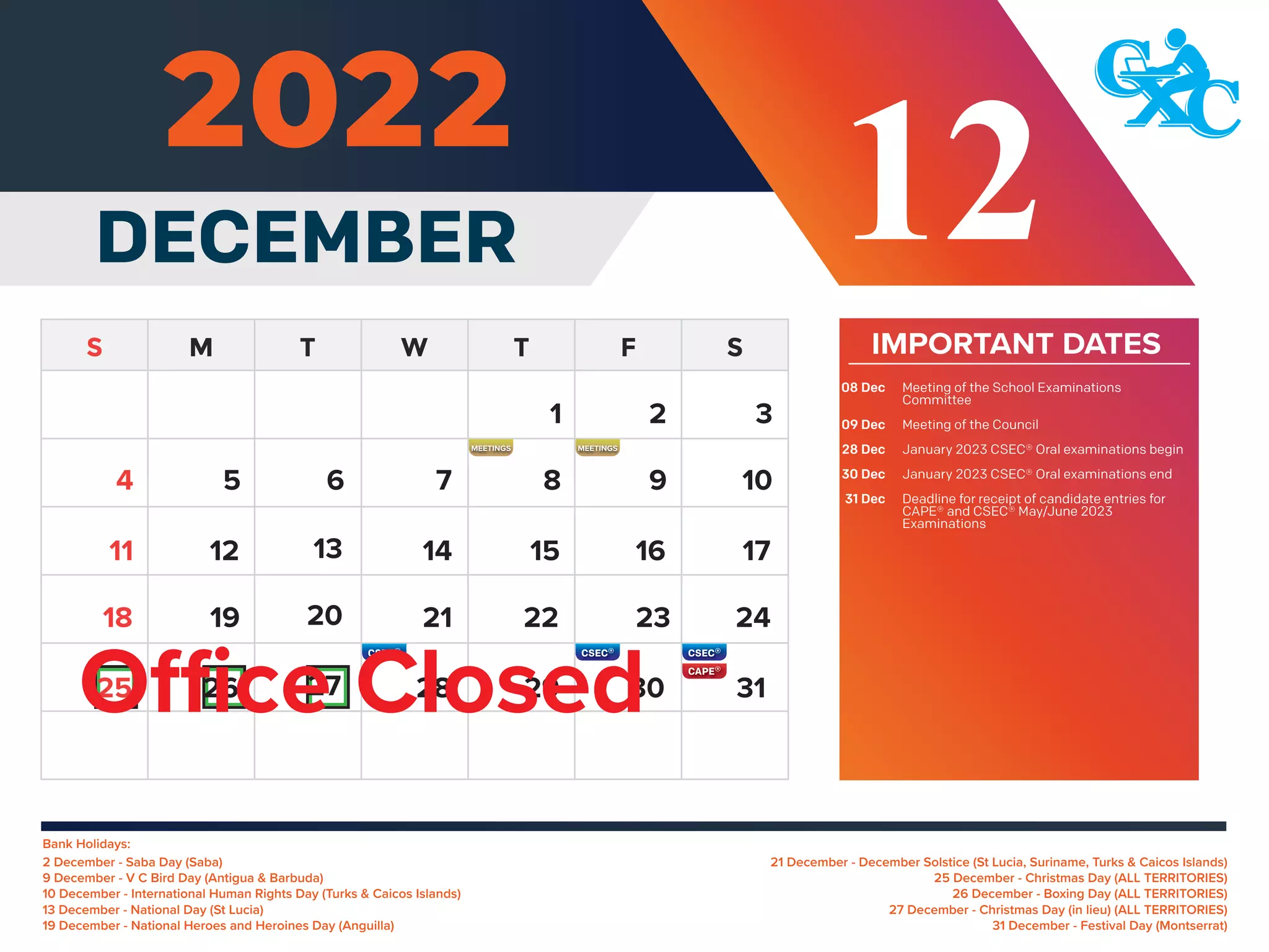 Bank Holidays:
21 December - December Solstice (St Lucia, Suriname, Turks & Caicos Islands)
25 December - Christmas Day (ALL TERRITORIES)
26 December - Boxing Day (ALL TERRITORIES)
27 December - Christmas Day (in lieu) (ALL TERRITORIES)
31 December - Festival Day (Montserrat)
2 December - Saba Day (Saba)
9 December - V C Bird Day (Antigua & Barbuda)
10 December - International Human Rights Day (Turks & Caicos Islands)
13 December - National Day (St Lucia)
19 December - National Heroes and Heroines Day (Anguilla)
IMPORTANT DATES
Meeting of the School Examinations
Committee
Meeting of the Council
January 2023 CSEC® Oral examinations begin
January 2023 CSEC® Oral examinations end
Deadline for receipt of candidate entries for
CAPE® and CSEC® May/June 2023
Examinations
08 Dec
09 Dec
28 Dec
30 Dec
31 Dec
DECEMBER 12
5 6 7 8 9 10
12 13 14 15 16 17
11
19 20 21 22 23 24
18
26 27 28 29 30 31
25
4
1 2 3
Office Closed
MEETINGS MEETINGS
 