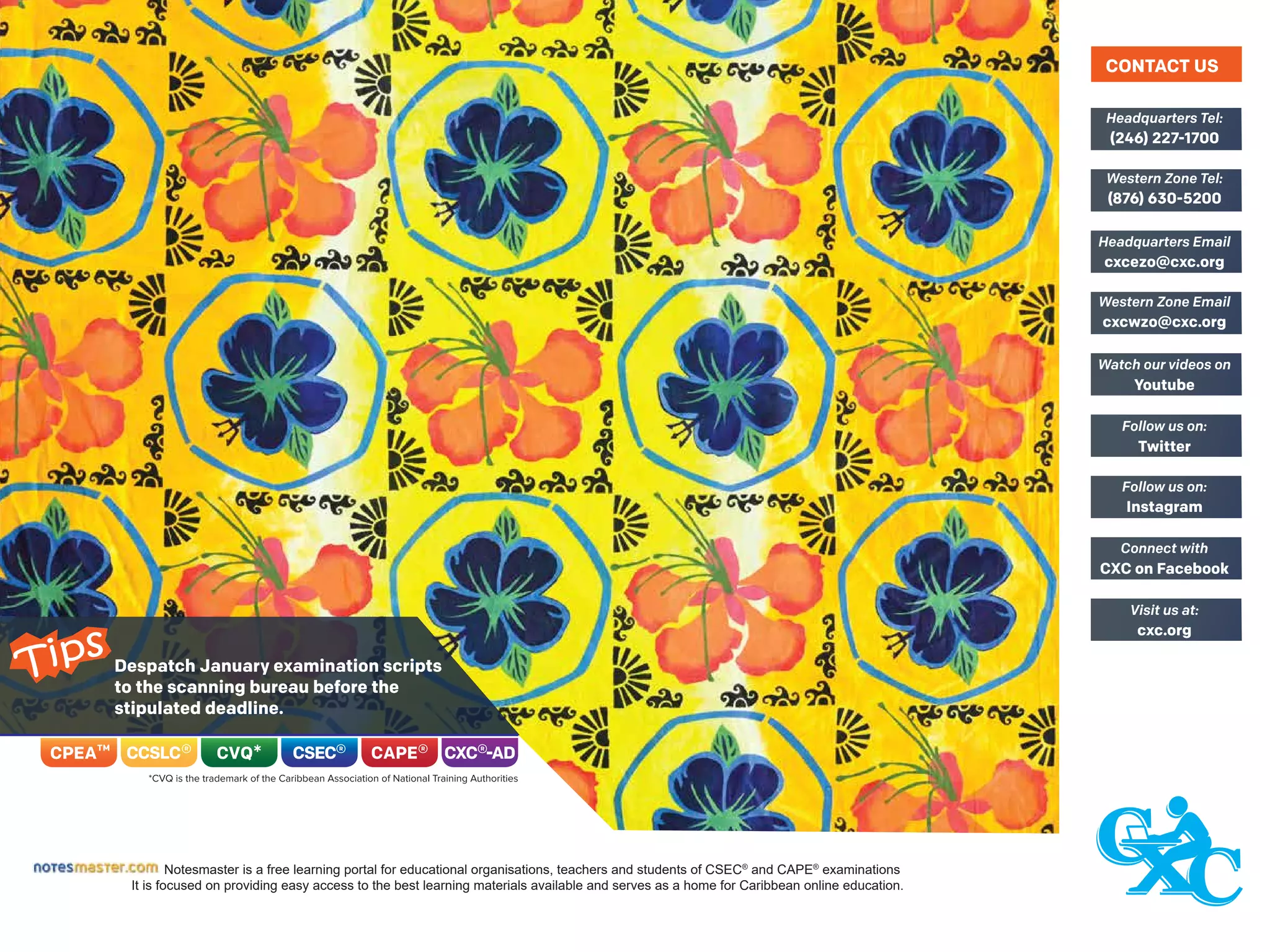 Notesmaster is a free learning portal for educational organisations, teachers and students of CSEC®
and CAPE®
examinations
It is focused on providing easy access to the best learning materials available and serves as a home for Caribbean online education.
Despatch January examination scripts
to the scanning bureau before the
stipulated deadline.
Tips
CONTACT US
(246) 227-1700
Headquarters Tel:
(876) 630-5200
Western Zone Tel:
cxcezo@cxc.org
Headquarters Email
cxcwzo@cxc.org
Western Zone Email
Youtube
Watch our videos on
Twitter
Follow us on:
Instagram
Follow us on:
CXC on Facebook
Connect with
cxc.org
Visit us at:
 