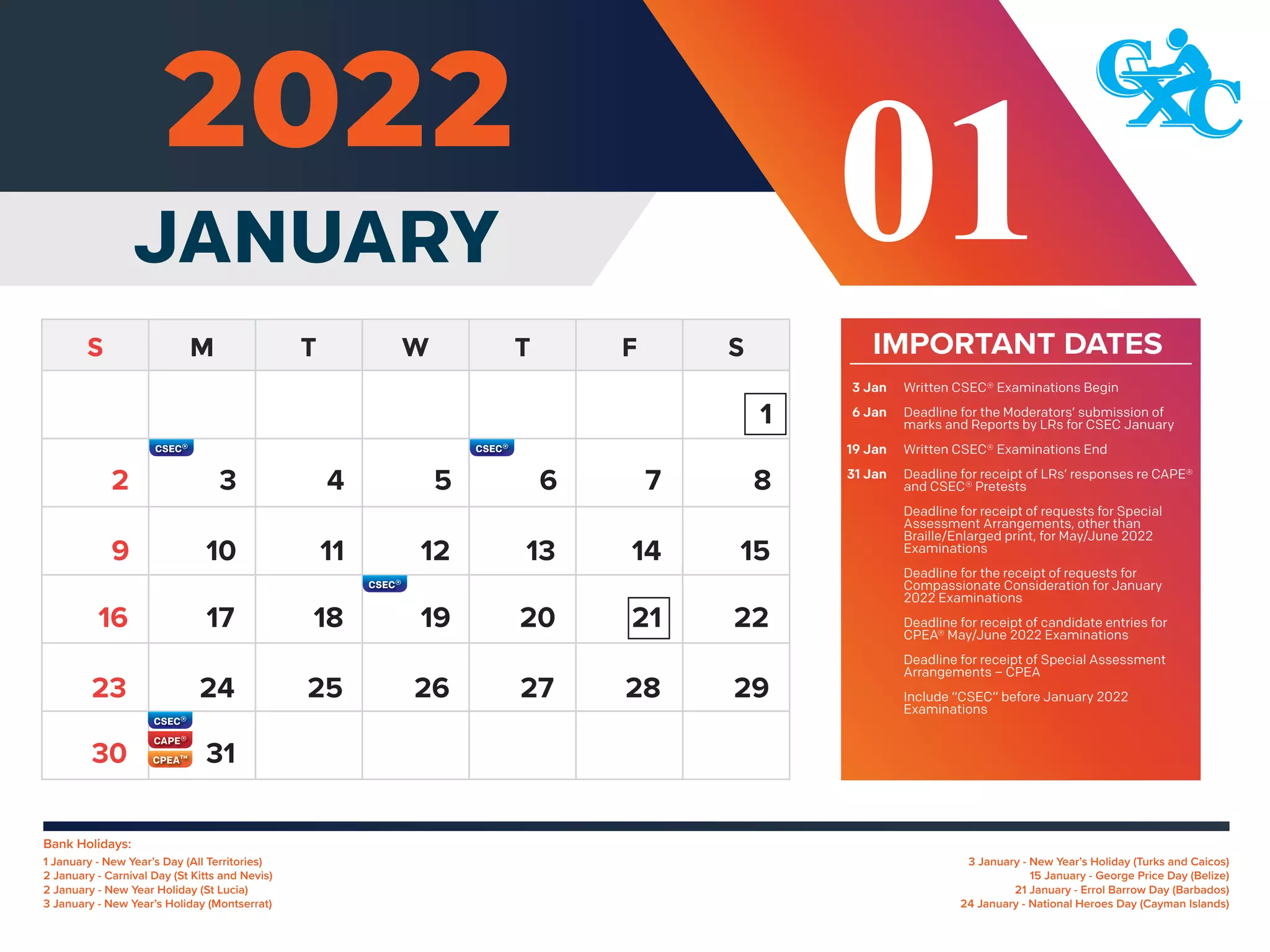 IMPORTANT DATES
Written CSEC® Examinations Begin
Deadline for the Moderators’ submission of
marks and Reports by LRs for CSEC January
Written CSEC® Examinations End
Deadline for receipt of LRs’ responses re CAPE®
and CSEC® Pretests
Deadline for receipt of requests for Special
Assessment Arrangements, other than
Braille/Enlarged print, for May/June 2022
Examinations
Deadline for the receipt of requests for
Compassionate Consideration for January
2022 Examinations
Deadline for receipt of candidate entries for
CPEA® May/June 2022 Examinations
Deadline for receipt of Special Assessment
Arrangements – CPEA
Include “CSEC” before January 2022
Examinations
3 Jan
6 Jan
19 Jan
31 Jan
Bank Holidays:
3 January - New Year’s Holiday (Turks and Caicos)
15 January - George Price Day (Belize)
21 January - Errol Barrow Day (Barbados)
24 January - National Heroes Day (Cayman Islands)
1 January - New Year’s Day (All Territories)
2 January - Carnival Day (St Kitts and Nevis)
2 January - New Year Holiday (St Lucia)
3 January - New Year’s Holiday (Montserrat)
1
3 4 5 6 7 8
10 11 12 13 14 15
9
17 18 19 20 21 22
16
24 25 26 27 28 29
23
31
30
2
JANUARY 01
 