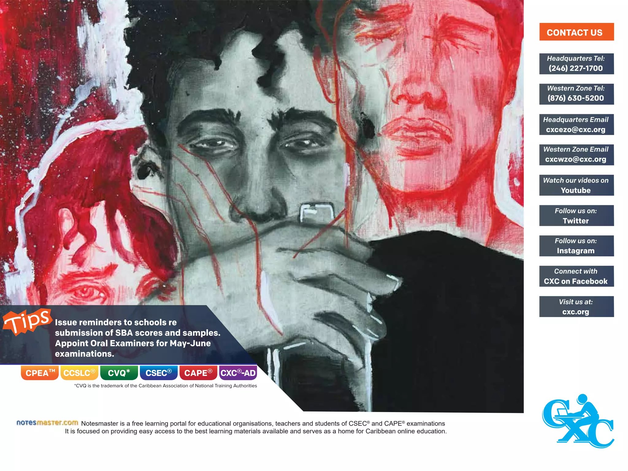 Notesmaster is a free learning portal for educational organisations, teachers and students of CSEC®
and CAPE®
examinations
It is focused on providing easy access to the best learning materials available and serves as a home for Caribbean online education.
(246) 227-1700
Headquarters Tel:
(876) 630-5200
Western Zone Tel:
cxcezo@cxc.org
Headquarters Email
cxcwzo@cxc.org
Western Zone Email
Youtube
Watch our videos on
Twitter
Follow us on:
Instagram
Follow us on:
CXC on Facebook
Connect with
cxc.org
Visit us at:
CONTACT US
Issue reminders to schools re
submission of SBA scores and samples.
Appoint Oral Examiners for May-June
examinations.
Tips
 