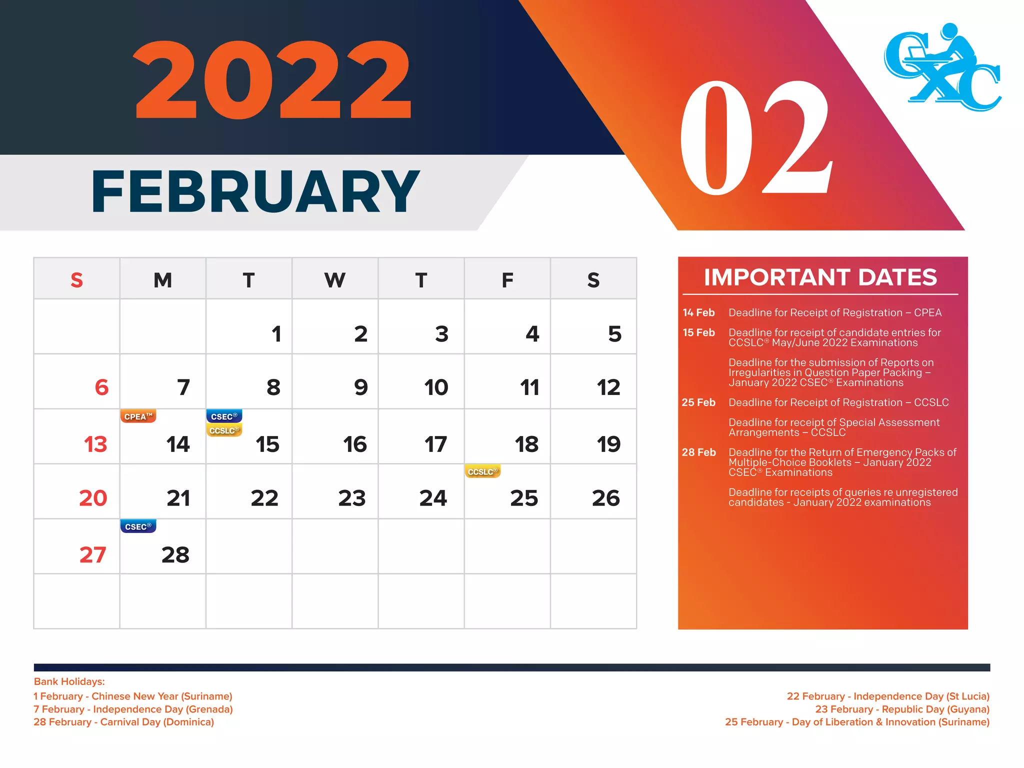 Bank Holidays:
5
7 8 9 10 11 12
14 15 16 17 18 19
13
21 22 23 24 25 26
20
28
27
6
1 2 3 4
02
FEBRUARY
22 February - Independence Day (St Lucia)
23 February - Republic Day (Guyana)
25 February - Day of Liberation & Innovation (Suriname)
1 February - Chinese New Year (Suriname)
7 February - Independence Day (Grenada)
28 February - Carnival Day (Dominica)
IMPORTANT DATES
Deadline for Receipt of Registration – CPEA
Deadline for receipt of candidate entries for
CCSLC® May/June 2022 Examinations
Deadline for the submission of Reports on
Irregularities in Question Paper Packing –
January 2022 CSEC® Examinations
Deadline for Receipt of Registration – CCSLC
Deadline for receipt of Special Assessment
Arrangements – CCSLC
Deadline for the Return of Emergency Packs of
Multiple-Choice Booklets – January 2022
CSEC® Examinations
Deadline for receipts of queries re unregistered
candidates - January 2022 examinations
14 Feb
15 Feb
25 Feb
28 Feb
 