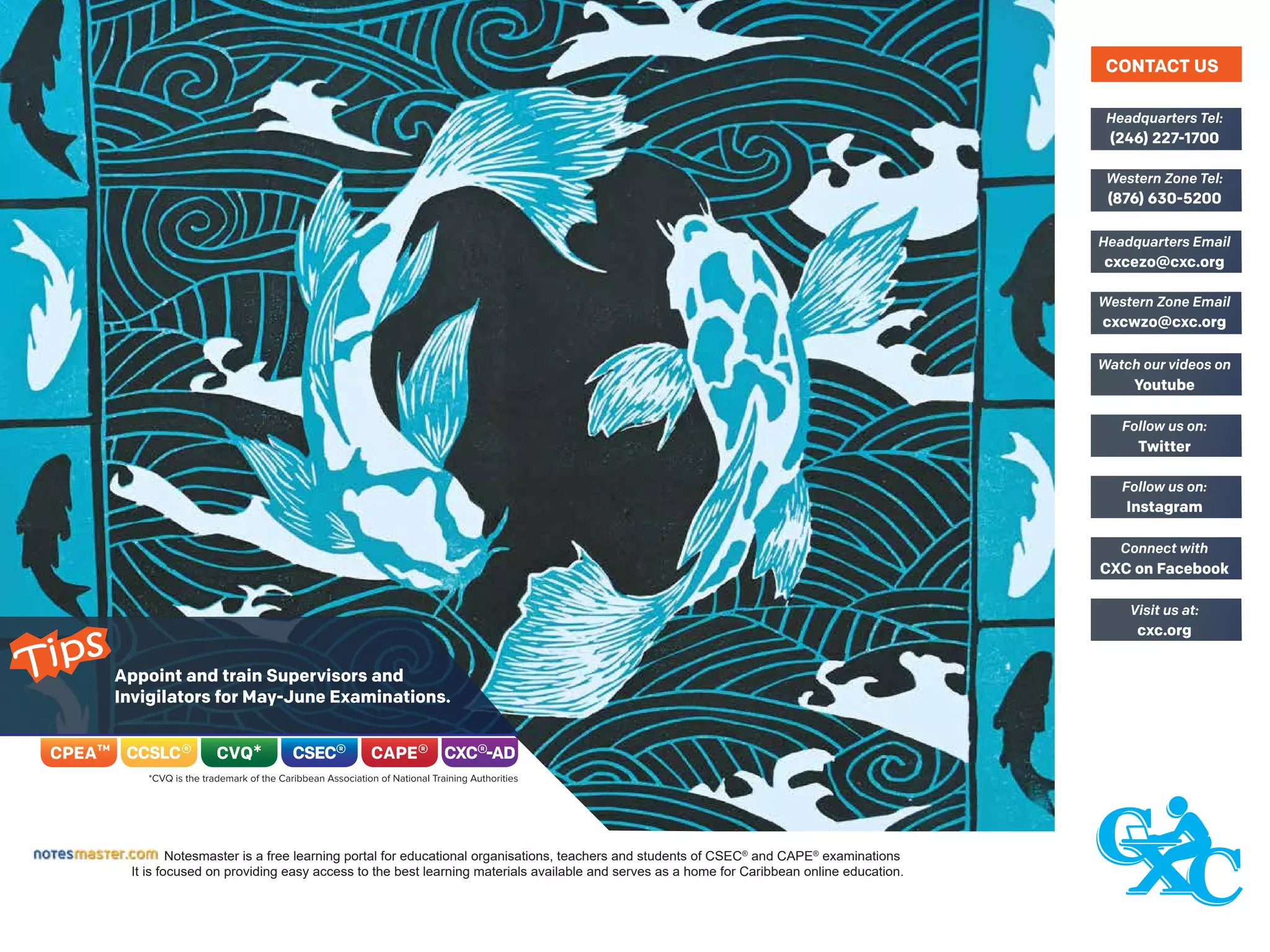 Notesmaster is a free learning portal for educational organisations, teachers and students of CSEC®
and CAPE®
examinations
It is focused on providing easy access to the best learning materials available and serves as a home for Caribbean online education.
(246) 227-1700
Headquarters Tel:
(876) 630-5200
Western Zone Tel:
cxcezo@cxc.org
Headquarters Email
cxcwzo@cxc.org
Western Zone Email
Youtube
Watch our videos on
Twitter
Follow us on:
Instagram
Follow us on:
CXC on Facebook
Connect with
cxc.org
Visit us at:
CONTACT US
Appoint and train Supervisors and
Invigilators for May-June Examinations.
Tips
 