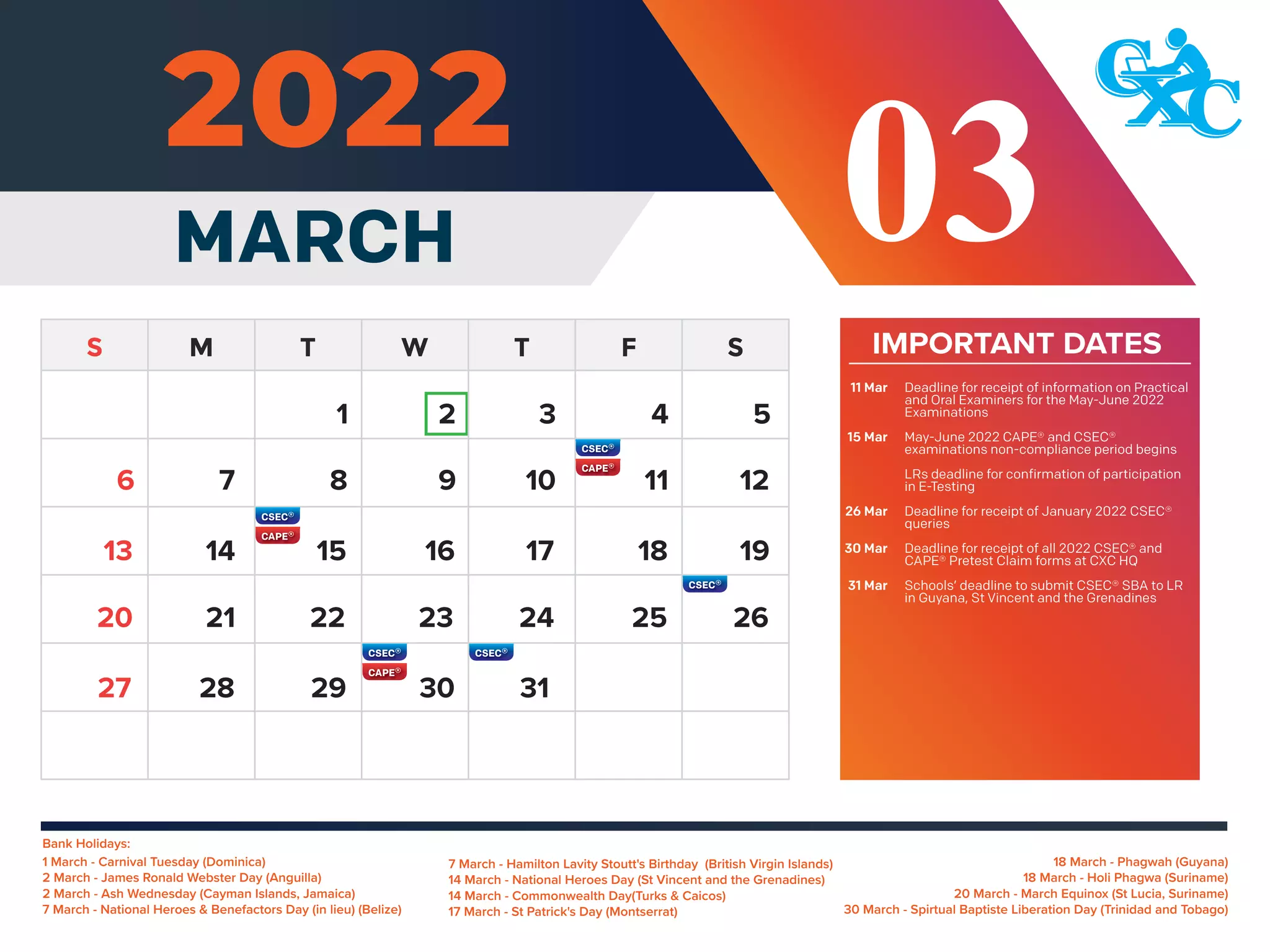 Bank Holidays:
18 March - Phagwah (Guyana)
18 March - Holi Phagwa (Suriname)
20 March - March Equinox (St Lucia, Suriname)
30 March - Spirtual Baptiste Liberation Day (Trinidad and Tobago)
1 March - Carnival Tuesday (Dominica)
2 March - James Ronald Webster Day (Anguilla)
2 March - Ash Wednesday (Cayman Islands, Jamaica)
7 March - National Heroes & Benefactors Day (in lieu) (Belize)
IMPORTANT DATES
MARCH
7 March - Hamilton Lavity Stoutt's Birthday (British Virgin Islands)
14 March - National Heroes Day (St Vincent and the Grenadines)
14 March - Commonwealth Day(Turks & Caicos)
17 March - St Patrick's Day (Montserrat)
03
5
7 8 9 10 11 12
14 15 16 17 18 19
13
21 22 23 24 25 26
20
28 29 30 31
27
6
1 2 3 4
Deadline for receipt of information on Practical
and Oral Examiners for the May-June 2022
Examinations
May-June 2022 CAPE® and CSEC®
examinations non-compliance period begins
LRs deadline for confirmation of participation
in E-Testing
Deadline for receipt of January 2022 CSEC®
queries
Deadline for receipt of all 2022 CSEC® and
CAPE® Pretest Claim forms at CXC HQ
Schools’ deadline to submit CSEC® SBA to LR
in Guyana, St Vincent and the Grenadines
11 Mar
15 Mar
26 Mar
30 Mar
31 Mar
 