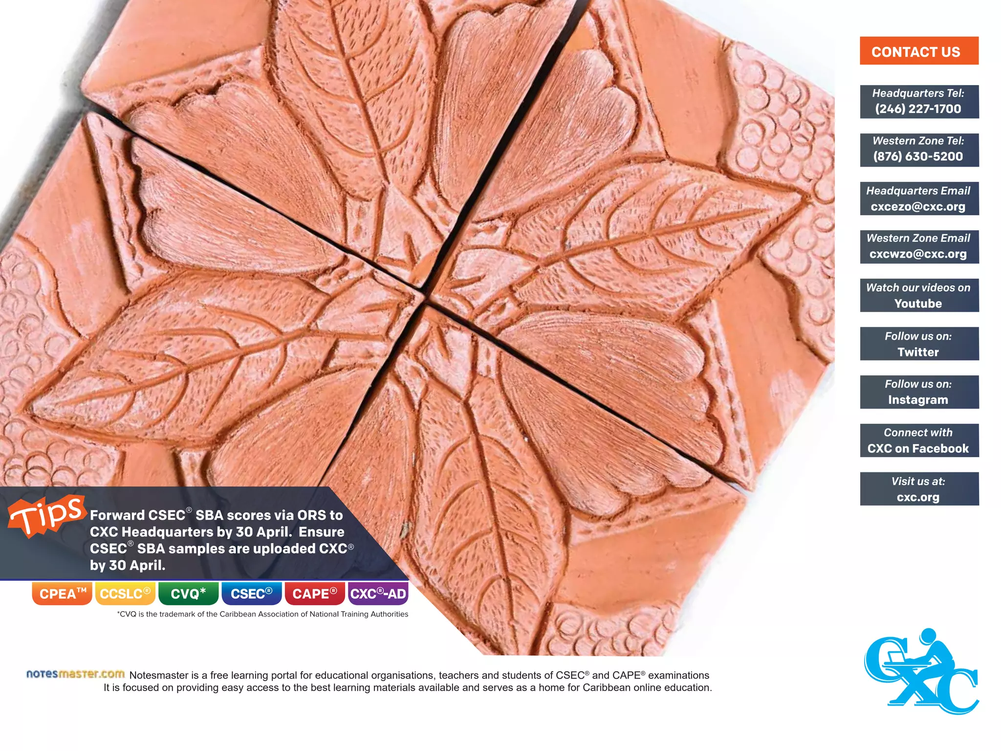 Notesmaster is a free learning portal for educational organisations, teachers and students of CSEC®
and CAPE®
examinations
It is focused on providing easy access to the best learning materials available and serves as a home for Caribbean online education.
(246) 227-1700
Headquarters Tel:
(876) 630-5200
Western Zone Tel:
cxcezo@cxc.org
Headquarters Email
cxcwzo@cxc.org
Western Zone Email
Youtube
Watch our videos on
Twitter
Follow us on:
Instagram
Follow us on:
CXC on Facebook
Connect with
cxc.org
Visit us at:
CONTACT US
Forward CSEC® SBA scores via ORS to
CXC Headquarters by 30 April. Ensure
CSEC® SBA samples are uploaded CXC®
by 30 April.
Tips
 