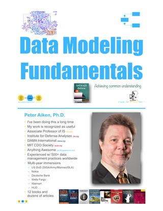 Data Modeling
Fundamentals
© Copyright 2022 by Peter Aiken Slide # 1
peter.aiken@anythingawesome.com +1.804.382.5957 Peter Aiken, PhD
Achieving common understanding
Peter Aiken, Ph.D.
• I've been doing this a long time
• My work is recognized as useful
• Associate Professor of IS (vcu.edu)
• Institute for Defense Analyses (ida.org)
• DAMA International (dama.org)
• MIT CDO Society (iscdo.org)
• Anything Awesome (anythingawesome.com)
• Experienced w/ 500+ data
management practices worldwide
• Multi-year immersions
– US DoD (DISA/Army/Marines/DLA)
– Nokia
– Deutsche Bank
– Wells Fargo
– Walmart
– HUD …
• 12 books and
dozens of articles
© Copyright 2022 by Peter Aiken Slide # 2
https://anythingawesome.com
+
• DAMA International President 2009-2013/2018/2020
• DAMA International Achievement Award 2001
(with Dr. E. F. "Ted" Codd
• DAMA International Community Award 2005
 