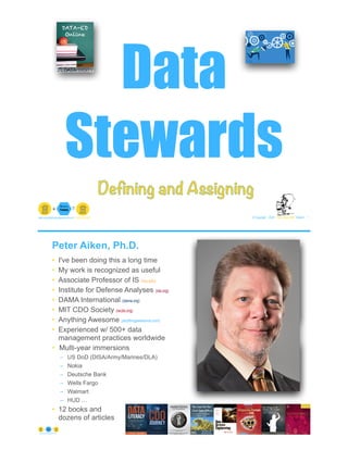 Data
Stewards
© Copyright 2022 by Peter Aiken Slide # 1
peter.aiken@anythingawesome.com +1.804.382.5957 Peter Aiken, PhD
Defining and Assigning
Peter Aiken, Ph.D.
• I've been doing this a long time
• My work is recognized as useful
• Associate Professor of IS (vcu.edu)
• Institute for Defense Analyses (ida.org)
• DAMA International (dama.org)
• MIT CDO Society (iscdo.org)
• Anything Awesome (anythingawesome.com)
• Experienced w/ 500+ data
management practices worldwide
• Multi-year immersions
– US DoD (DISA/Army/Marines/DLA)
– Nokia
– Deutsche Bank
– Wells Fargo
– Walmart
– HUD …
• 12 books and
dozens of articles
© Copyright 2022 by Peter Aiken Slide # 2
https://anythingawesome.com
+
• DAMA International President 2009-2013/2018/2020
• DAMA International Achievement Award 2001
(with Dr. E. F. "Ted" Codd
• DAMA International Community Award 2005
 