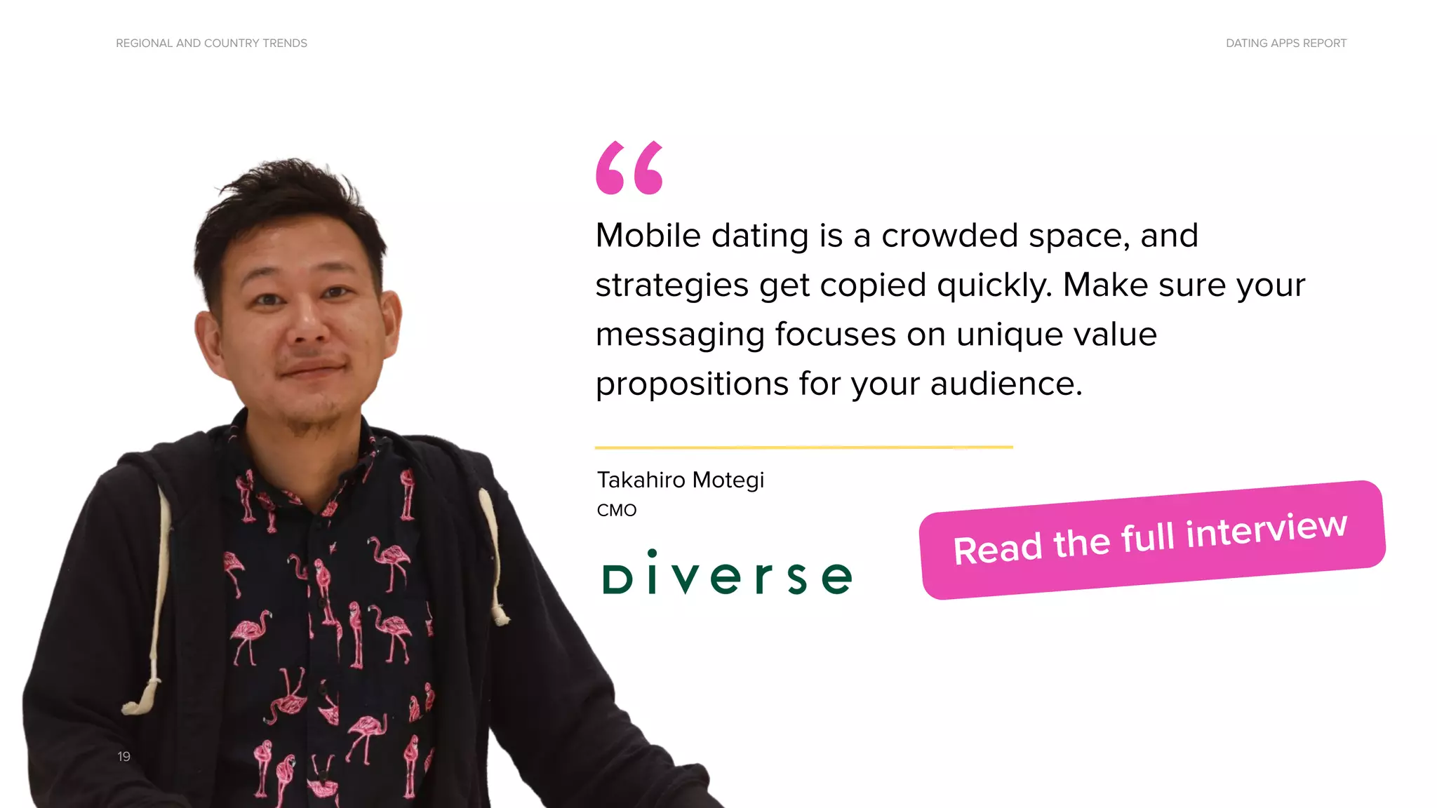 DATING APPS REPORT
Takahiro Motegi
CMO
“
Mobile dating is a crowded space, and
strategies get copied quickly. Make sure your
messaging focuses on unique value
propositions for your audience.
19
Quote from Takahiro Motegi
Read the full interview
REGIONAL AND COUNTRY TRENDS
 