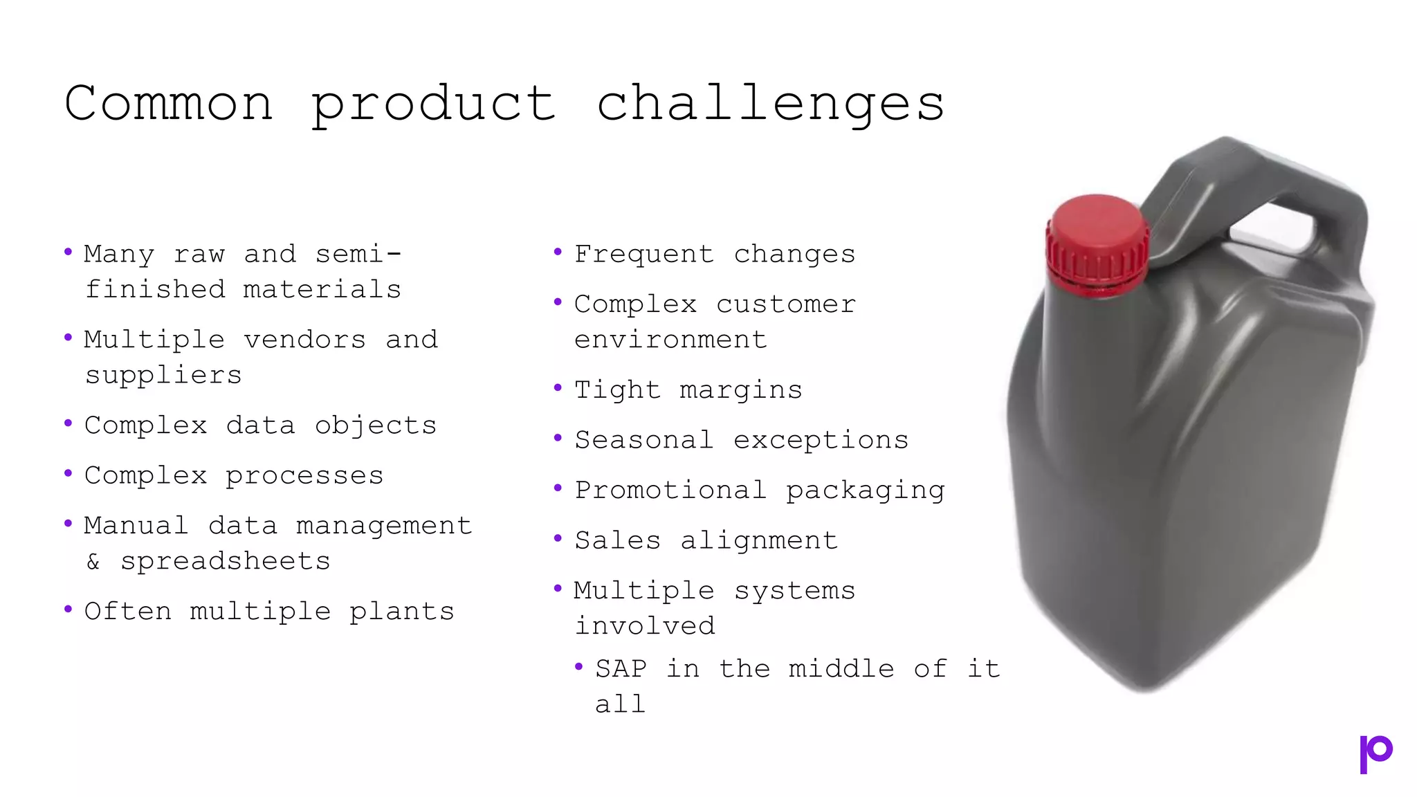 Common product challenges
• Many raw and semi-
finished materials
• Multiple vendors and
suppliers
• Complex data objects
• Complex processes
• Manual data management
& spreadsheets
• Often multiple plants
• Frequent changes
• Complex customer
environment
• Tight margins
• Seasonal exceptions
• Promotional packaging
• Sales alignment
• Multiple systems
involved
• SAP in the middle of it
all
 