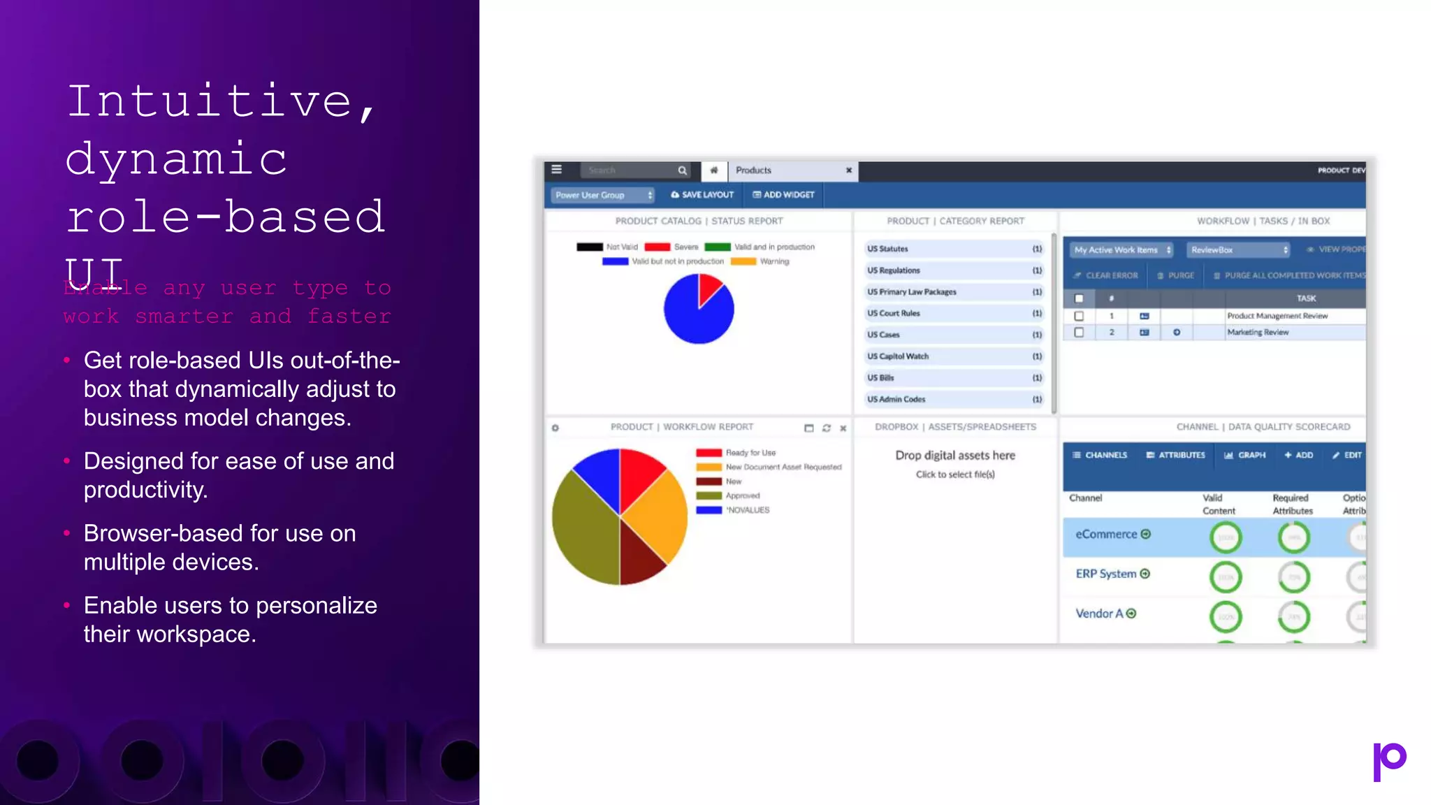 Intuitive,
dynamic
role-based
UI
Enable any user type to
work smarter and faster
• Get role-based UIs out-of-the-
box that dynamically adjust to
business model changes.
• Designed for ease of use and
productivity.
• Browser-based for use on
multiple devices.
• Enable users to personalize
their workspace.
 