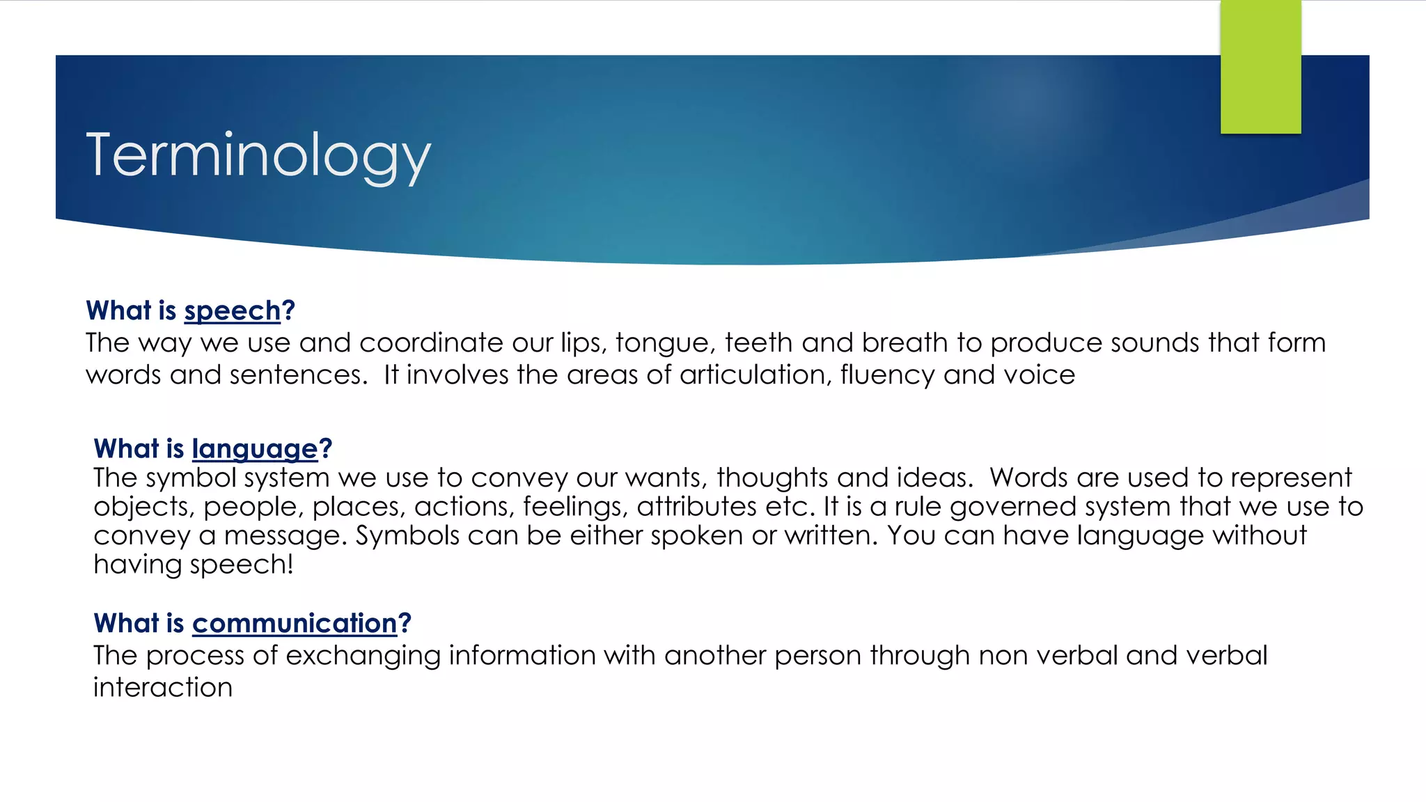Terminology
What is language?
The symbol system we use to convey our wants, thoughts and ideas. Words are used to represent
objects, people, places, actions, feelings, attributes etc. It is a rule governed system that we use to
convey a message. Symbols can be either spoken or written. You can have language without
having speech!
What is speech?
The way we use and coordinate our lips, tongue, teeth and breath to produce sounds that form
words and sentences. It involves the areas of articulation, fluency and voice
What is communication?
The process of exchanging information with another person through non verbal and verbal
interaction
 