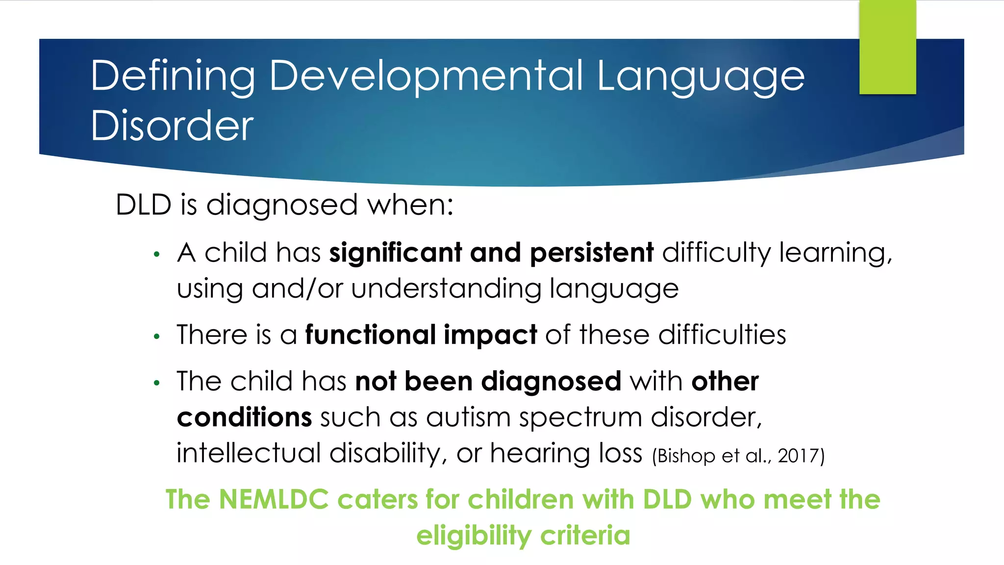 Defining Developmental Language
Disorder
DLD is diagnosed when:
• A child has significant and persistent difficulty learning,
using and/or understanding language
• There is a functional impact of these difficulties
• The child has not been diagnosed with other
conditions such as autism spectrum disorder,
intellectual disability, or hearing loss (Bishop et al., 2017)
The NEMLDC caters for children with DLD who meet the
eligibility criteria
 