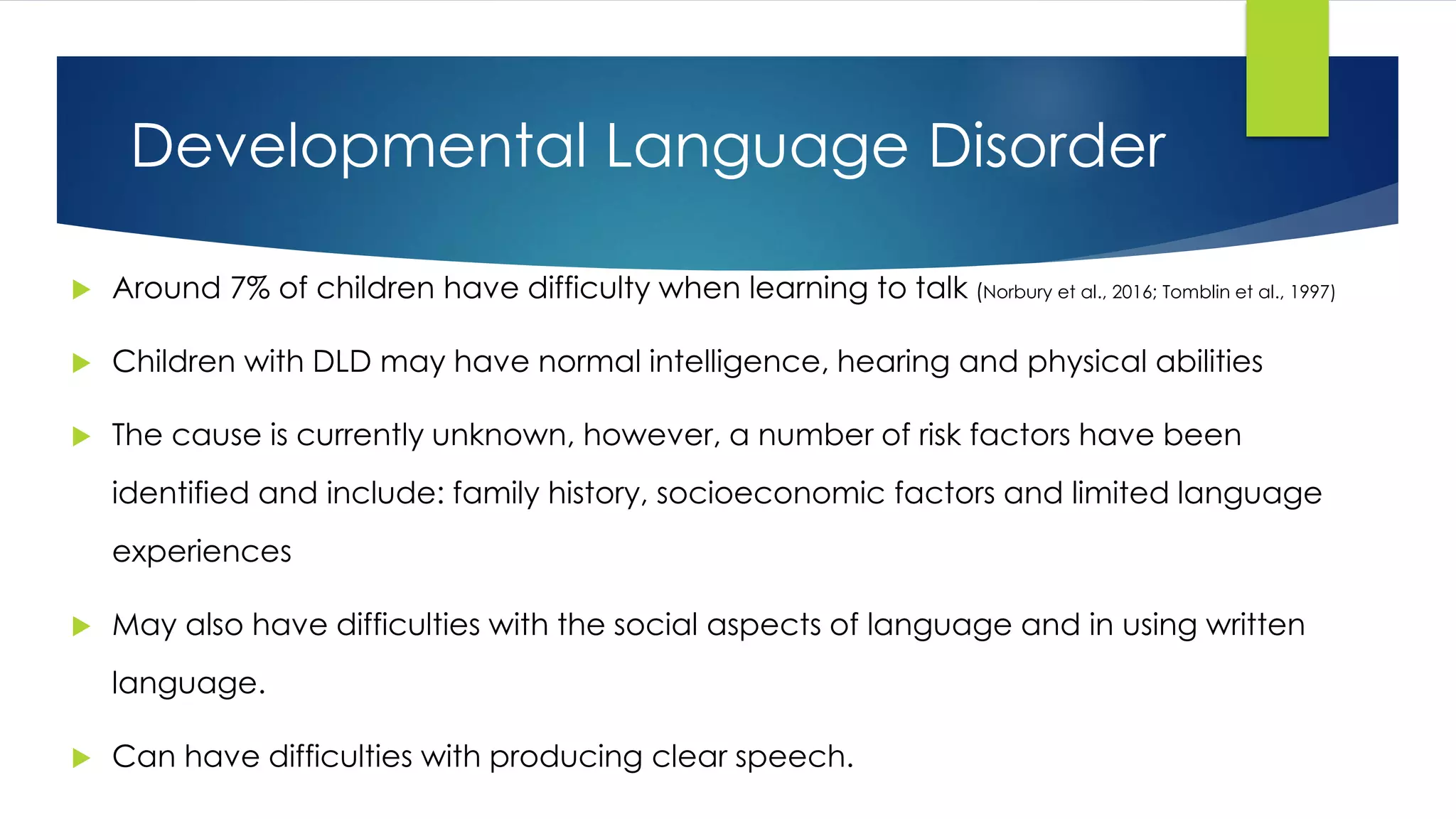 Developmental Language Disorder
 Around 7% of children have difficulty when learning to talk (Norbury et al., 2016; Tomblin et al., 1997)
 Children with DLD may have normal intelligence, hearing and physical abilities
 The cause is currently unknown, however, a number of risk factors have been
identified and include: family history, socioeconomic factors and limited language
experiences
 May also have difficulties with the social aspects of language and in using written
language.
 Can have difficulties with producing clear speech.
 