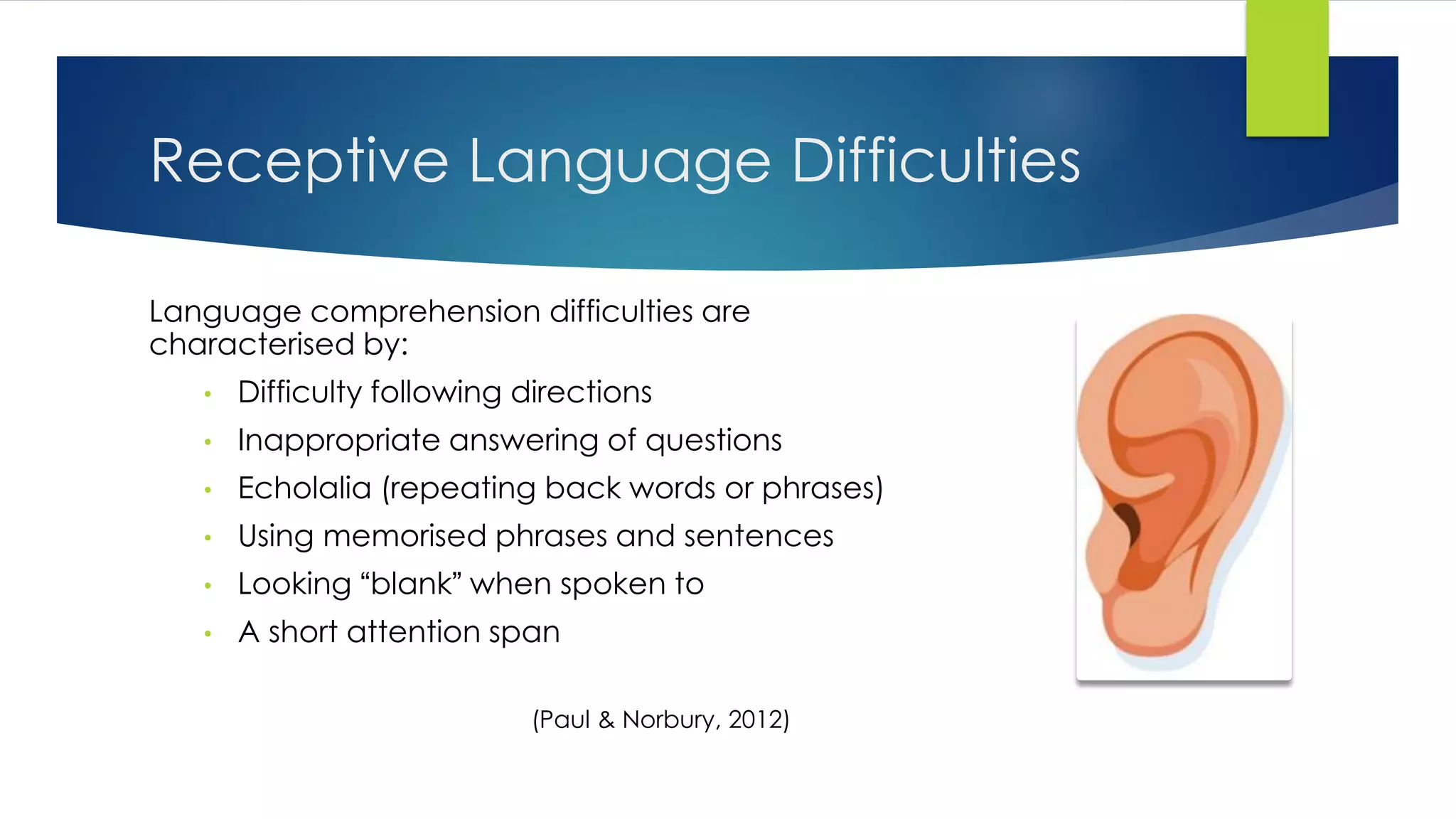 Receptive Language Difficulties
Language comprehension difficulties are
characterised by:
• Difficulty following directions
• Inappropriate answering of questions
• Echolalia (repeating back words or phrases)
• Using memorised phrases and sentences
• Looking “blank” when spoken to
• A short attention span
(Paul & Norbury, 2012)
 