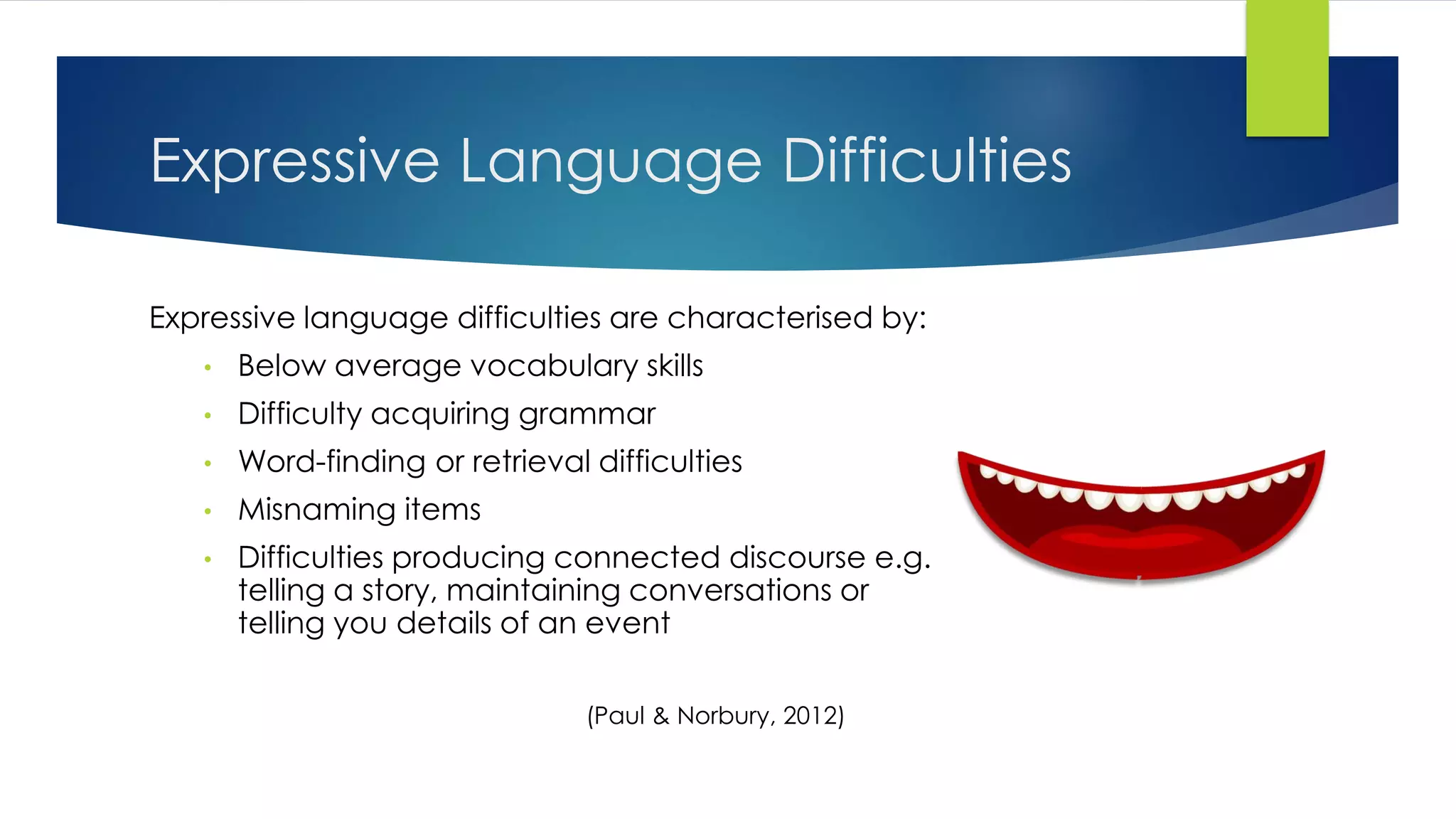 Expressive Language Difficulties
Expressive language difficulties are characterised by:
• Below average vocabulary skills
• Difficulty acquiring grammar
• Word-finding or retrieval difficulties
• Misnaming items
• Difficulties producing connected discourse e.g.
telling a story, maintaining conversations or
telling you details of an event
(Paul & Norbury, 2012)
 