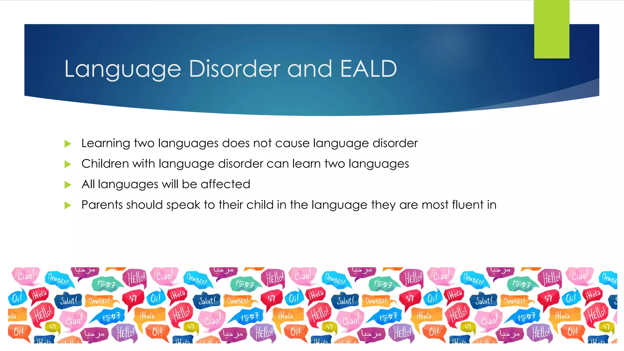  Learning two languages does not cause language disorder
 Children with language disorder can learn two languages
 All languages will be affected
 Parents should speak to their child in the language they are most fluent in
Language Disorder and EALD
 