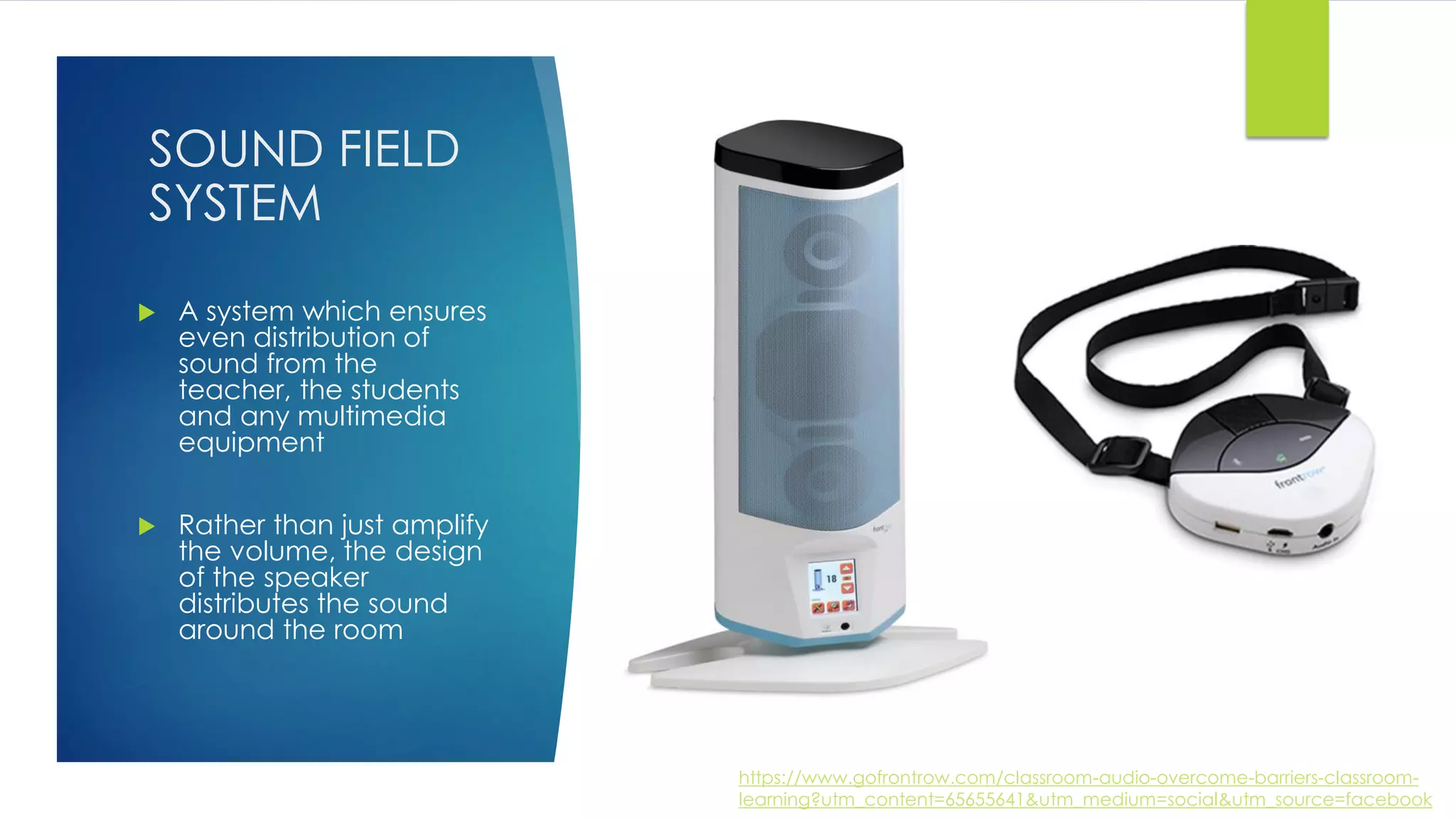 SOUND FIELD
SYSTEM
 A system which ensures
even distribution of
sound from the
teacher, the students
and any multimedia
equipment
 Rather than just amplify
the volume, the design
of the speaker
distributes the sound
around the room
https://www.gofrontrow.com/classroom-audio-overcome-barriers-classroom-
learning?utm_content=65655641&utm_medium=social&utm_source=facebook
 