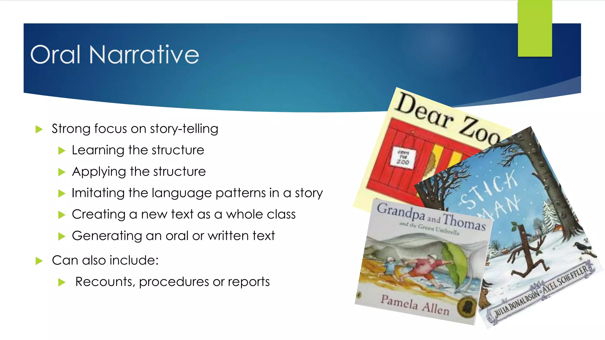 Oral Narrative
 Strong focus on story-telling
 Learning the structure
 Applying the structure
 Imitating the language patterns in a story
 Creating a new text as a whole class
 Generating an oral or written text
 Can also include:
 Recounts, procedures or reports
 