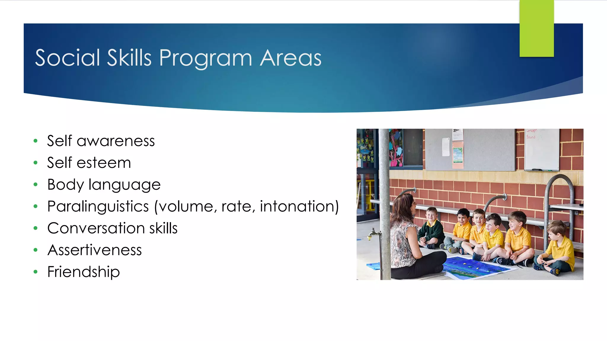 Social Skills Program Areas
• Self awareness
• Self esteem
• Body language
• Paralinguistics (volume, rate, intonation)
• Conversation skills
• Assertiveness
• Friendship
 