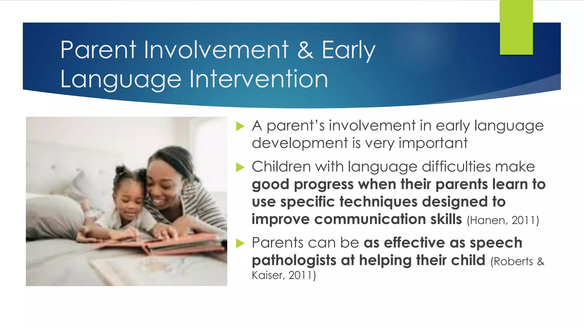 Parent Involvement & Early
Language Intervention
 A parent’s involvement in early language
development is very important
 Children with language difficulties make
good progress when their parents learn to
use specific techniques designed to
improve communication skills (Hanen, 2011)
 Parents can be as effective as speech
pathologists at helping their child (Roberts &
Kaiser, 2011)
 