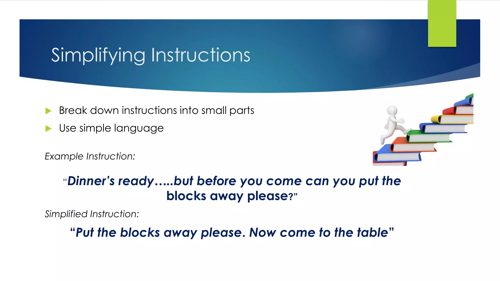 Simplifying Instructions
 Break down instructions into small parts
 Use simple language
Example Instruction:
“Dinner’s ready…..but before you come can you put the
blocks away please?”
Simplified Instruction:
“Put the blocks away please. Now come to the table”
 