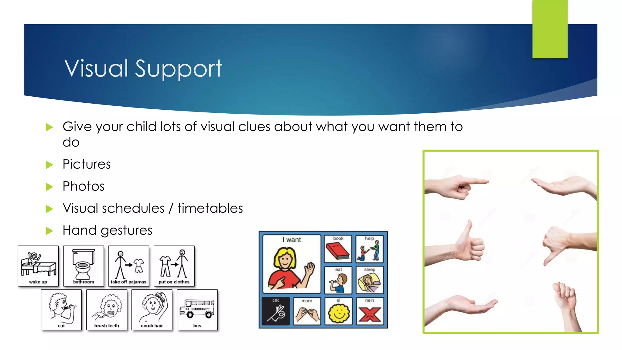 Visual Support
 Give your child lots of visual clues about what you want them to
do
 Pictures
 Photos
 Visual schedules / timetables
 Hand gestures
 