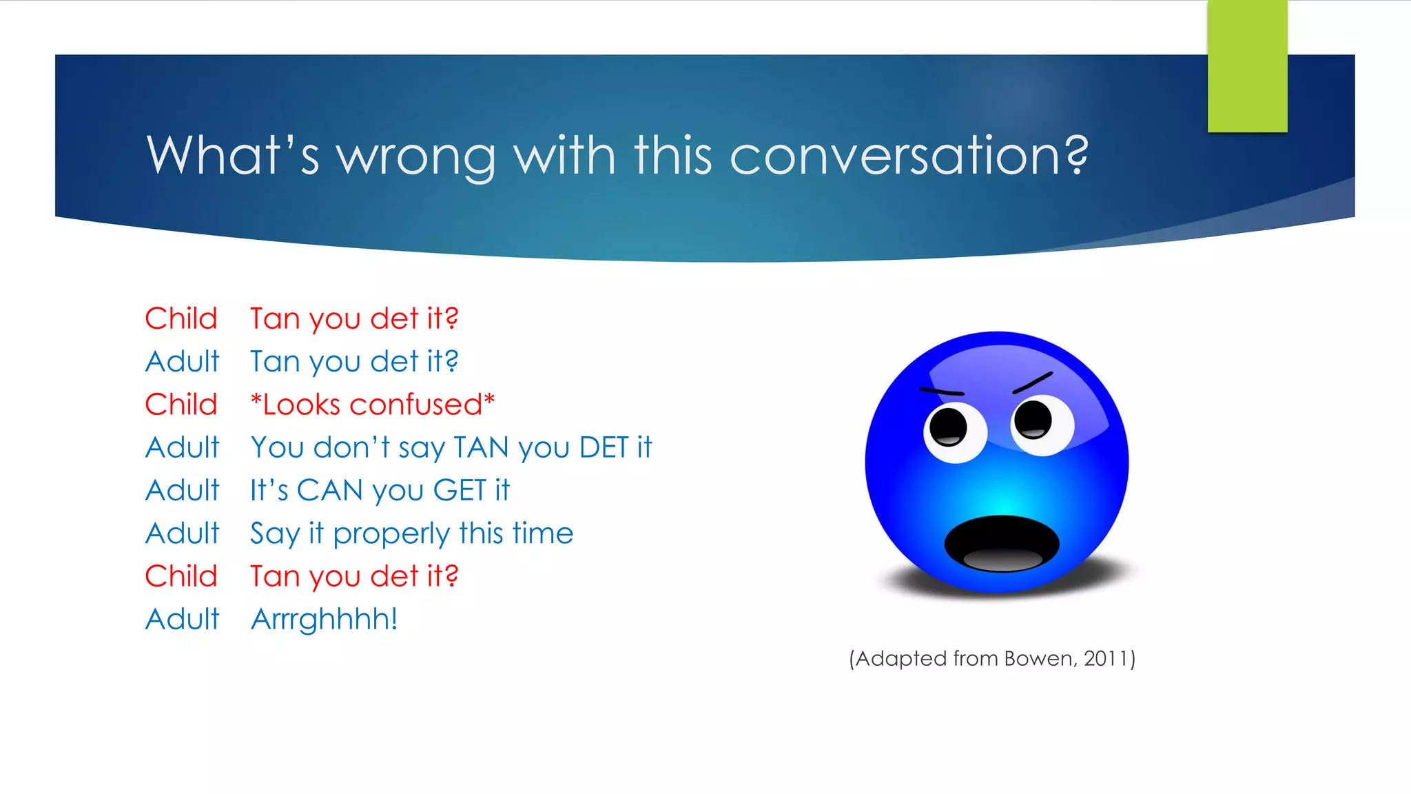 What’s wrong with this conversation?
Child Tan you det it?
Adult Tan you det it?
Child *Looks confused*
Adult You don’t say TAN you DET it
Adult It’s CAN you GET it
Adult Say it properly this time
Child Tan you det it?
Adult Arrrghhhh!
(Adapted from Bowen, 2011)
 