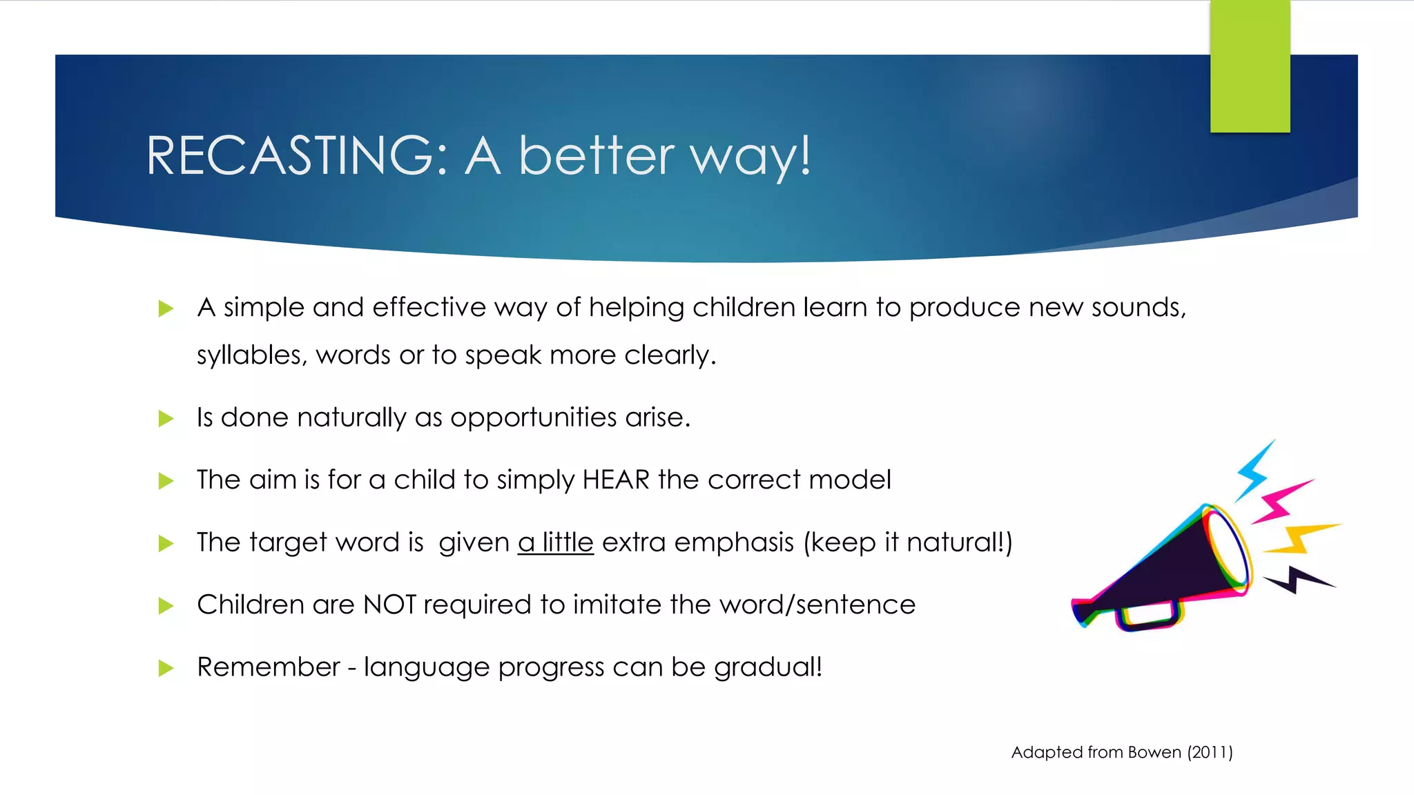 RECASTING: A better way!
 A simple and effective way of helping children learn to produce new sounds,
syllables, words or to speak more clearly.
 Is done naturally as opportunities arise.
 The aim is for a child to simply HEAR the correct model
 The target word is given a little extra emphasis (keep it natural!)
 Children are NOT required to imitate the word/sentence
 Remember - language progress can be gradual!
Adapted from Bowen (2011)
 