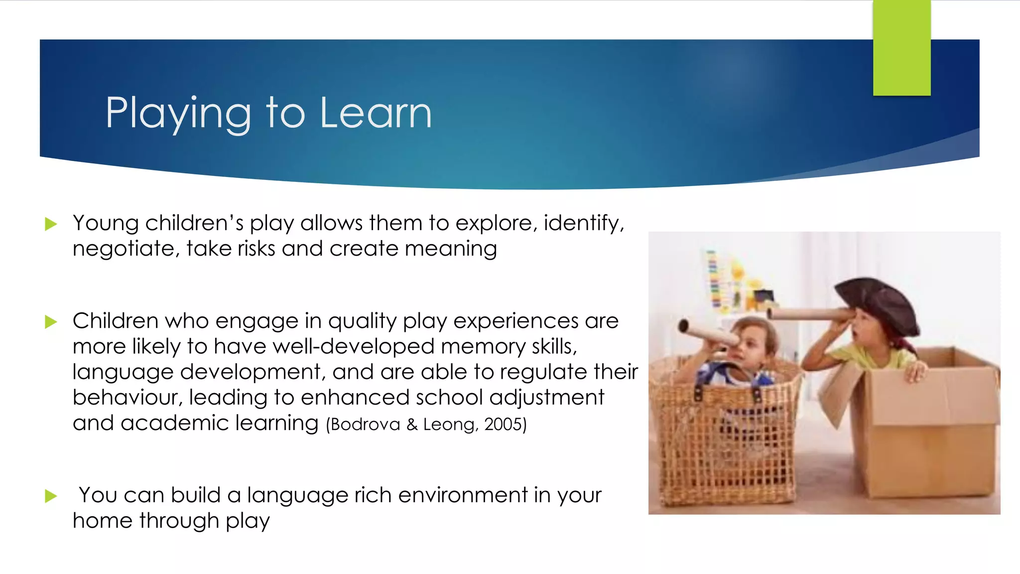 Playing to Learn
 Young children’s play allows them to explore, identify,
negotiate, take risks and create meaning
 Children who engage in quality play experiences are
more likely to have well-developed memory skills,
language development, and are able to regulate their
behaviour, leading to enhanced school adjustment
and academic learning (Bodrova & Leong, 2005)
 You can build a language rich environment in your
home through play
 