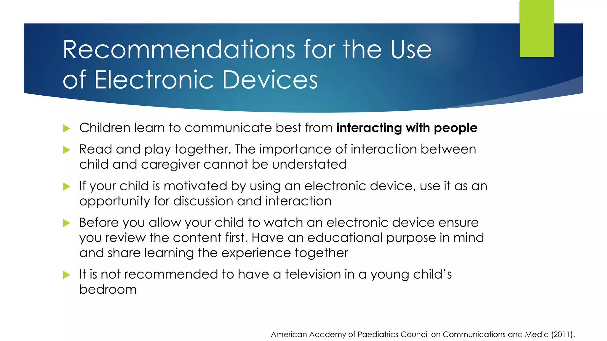  Children learn to communicate best from interacting with people
 Read and play together. The importance of interaction between
child and caregiver cannot be understated
 If your child is motivated by using an electronic device, use it as an
opportunity for discussion and interaction
 Before you allow your child to watch an electronic device ensure
you review the content first. Have an educational purpose in mind
and share learning the experience together
 It is not recommended to have a television in a young child’s
bedroom
American Academy of Paediatrics Council on Communications and Media (2011).
Recommendations for the Use
of Electronic Devices
 