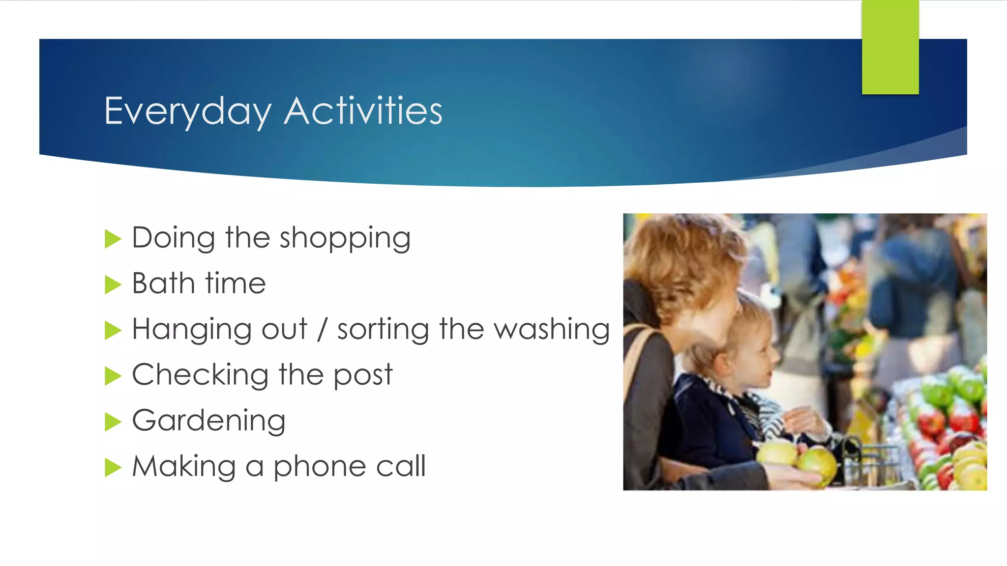 Everyday Activities
 Doing the shopping
 Bath time
 Hanging out / sorting the washing
 Checking the post
 Gardening
 Making a phone call
 
