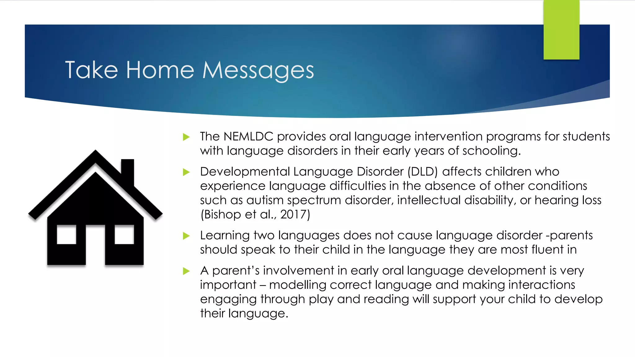 Take Home Messages
 The NEMLDC provides oral language intervention programs for students
with language disorders in their early years of schooling.
 Developmental Language Disorder (DLD) affects children who
experience language difficulties in the absence of other conditions
such as autism spectrum disorder, intellectual disability, or hearing loss
(Bishop et al., 2017)
 Learning two languages does not cause language disorder -parents
should speak to their child in the language they are most fluent in
 A parent’s involvement in early oral language development is very
important – modelling correct language and making interactions
engaging through play and reading will support your child to develop
their language.
 