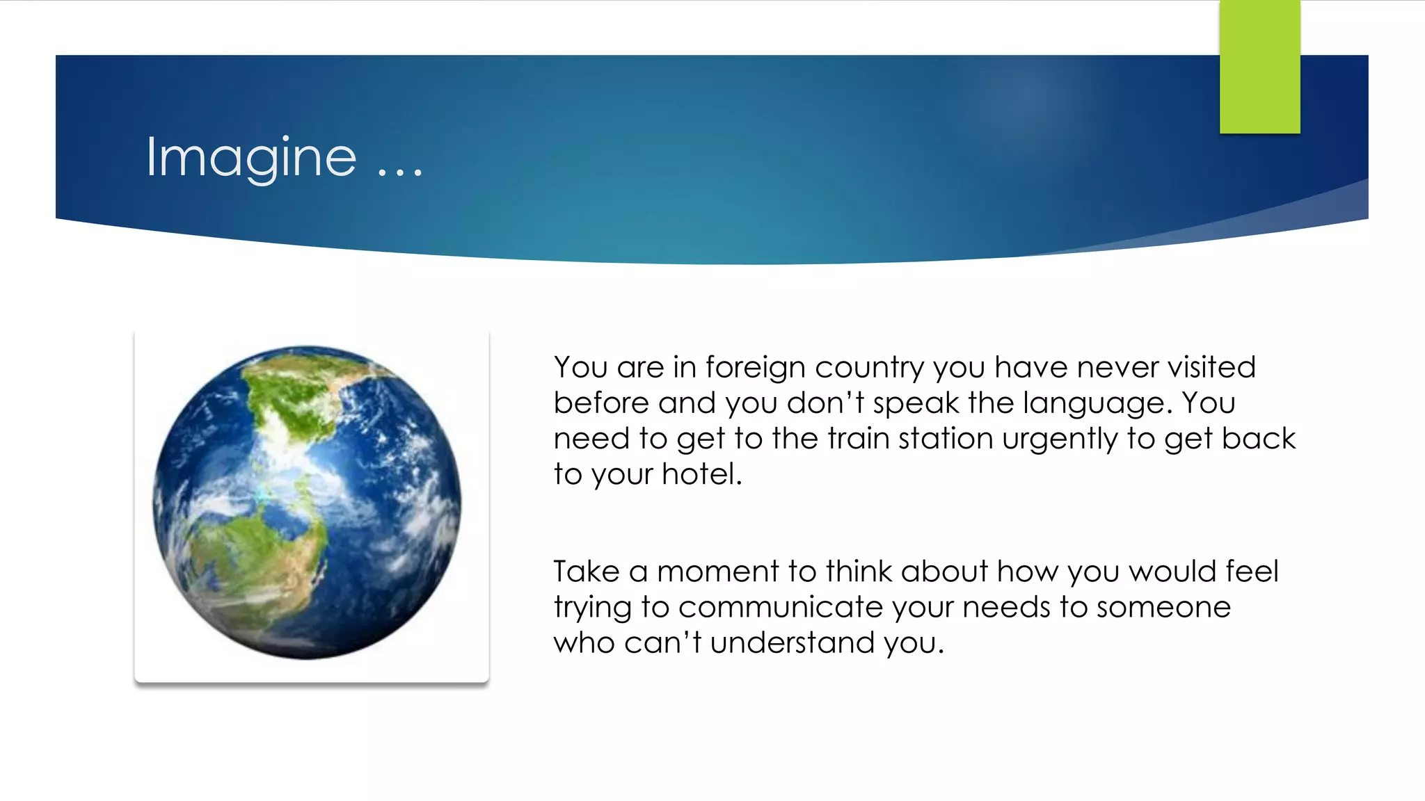 Imagine …
You are in foreign country you have never visited
before and you don’t speak the language. You
need to get to the train station urgently to get back
to your hotel.
Take a moment to think about how you would feel
trying to communicate your needs to someone
who can’t understand you.
 