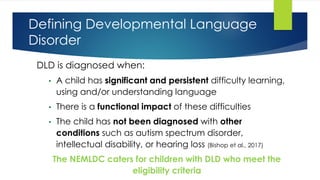 Defining Developmental Language
Disorder
DLD is diagnosed when:
• A child has significant and persistent difficulty learning,
using and/or understanding language
• There is a functional impact of these difficulties
• The child has not been diagnosed with other
conditions such as autism spectrum disorder,
intellectual disability, or hearing loss (Bishop et al., 2017)
The NEMLDC caters for children with DLD who meet the
eligibility criteria
 