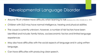 Developmental Language Disorder
 Around 7% of children have difficulty when learning to talk (Norbury et al., 2016; Tomblin et al., 1997)
 Children with DLD may have normal intelligence, hearing and physical abilities
 The cause is currently unknown, however, a number of risk factors have been
identified and include: family history, socioeconomic factors and limited language
experiences
 May also have difficulties with the social aspects of language and in using written
language.
 Can have difficulties with producing clear speech.
 