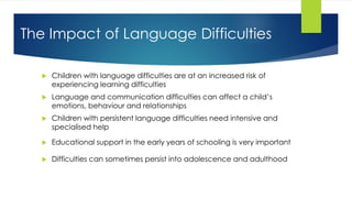 The Impact of Language Difficulties
 Children with language difficulties are at an increased risk of
experiencing learning difficulties
 Language and communication difficulties can affect a child’s
emotions, behaviour and relationships
 Children with persistent language difficulties need intensive and
specialised help
 Educational support in the early years of schooling is very important
 Difficulties can sometimes persist into adolescence and adulthood
 