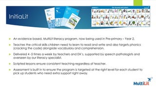 InitiaLit
 An evidence based, MultiLit literacy program, now being used in Pre-primary – Year 2.
 Teaches the critical skills children need to learn to read and write and also targets phonics
(cracking the code) alongside vocabulary and comprehension.
 Delivered 4 -5 times a week by teachers and EA’s, supported by speech pathologists and
overseen by our literacy specialist.
 Scripted lessons ensure consistent teaching regardless of teacher.
 Assessment is built in to ensure the program is targeted at the right level for each student to
pick up students who need extra support right away.
 