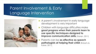 Parent Involvement & Early
Language Intervention
 A parent’s involvement in early language
development is very important
 Children with language difficulties make
good progress when their parents learn to
use specific techniques designed to
improve communication skills (Hanen, 2011)
 Parents can be as effective as speech
pathologists at helping their child (Roberts &
Kaiser, 2011)
 