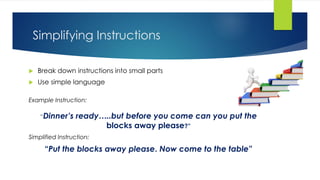 Simplifying Instructions
 Break down instructions into small parts
 Use simple language
Example Instruction:
“Dinner’s ready…..but before you come can you put the
blocks away please?”
Simplified Instruction:
“Put the blocks away please. Now come to the table”
 