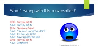 What’s wrong with this conversation?
Child Tan you det it?
Adult Tan you det it?
Child *Looks confused*
Adult You don’t say TAN you DET it
Adult It’s CAN you GET it
Adult Say it properly this time
Child Tan you det it?
Adult Arrrghhhh!
(Adapted from Bowen, 2011)
 