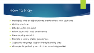 How to Play
 Make play time an opportunity to really connect with your child
 Get face to face
 Little bits, often are okay!
 Follow your child’s lead and interests
 Use everyday materials
 Promote a variety of play experiences
 Apply your language support strategies during play!
 Give specific praise if your child does something you like!
 