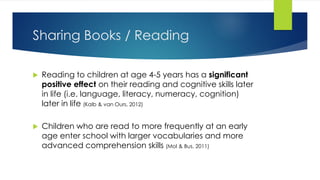 Sharing Books / Reading
 Reading to children at age 4-5 years has a significant
positive effect on their reading and cognitive skills later
in life (i.e. language, literacy, numeracy, cognition)
later in life (Kalb & van Ours, 2012)
 Children who are read to more frequently at an early
age enter school with larger vocabularies and more
advanced comprehension skills (Mol & Bus, 2011)
 