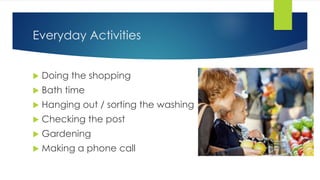 Everyday Activities
 Doing the shopping
 Bath time
 Hanging out / sorting the washing
 Checking the post
 Gardening
 Making a phone call
 
