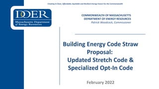 Creating A Clean, Affordable, Equitable and Resilient Energy Future For the Commonwealth
Building Energy Code Straw
Proposal:
Updated Stretch Code &
Specialized Opt-In Code
February 2022
COMMONWEALTH OF MASSACHUSETTS
DEPARTMENT OF ENERGY RESOURCES
Patrick Woodcock, Commissioner
 