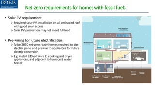 Net-zero requirements for homes with fossil fuels
• Solar PV requirement
➢ Required solar PV installation on all unshaded roof
with good solar access
➢ Solar PV production may not meet full load
• Pre-wiring for future electrification
➢ To be 2050 net-zero ready homes required to size
electric panel and prewire to appliances for future
electric conversion
➢ E.g. install 240volt wire to cooking and dryer
appliances, and adjacent to furnace & water
heater
 