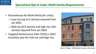 Specialized Opt-in Code: Multi-family Requirements
• Passivehouse for Multi-family (6+ units):
➢ Low-rise (up to 5 stories) required from
Jan 2023
➢ Mid-rise (6-9 stories) and high-rise (10+
stories) required from Jan 2024
• Targeted Performance Path (TEDI) in 2023
transition year for mid-rise and high-rise
44
Harbor Village – Affordable housing - Gloucester
 