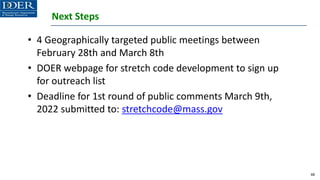 Next Steps
• 4 Geographically targeted public meetings between
February 28th and March 8th
• DOER webpage for stretch code development to sign up
for outreach list
• Deadline for 1st round of public comments March 9th,
2022 submitted to: stretchcode@mass.gov
48
 