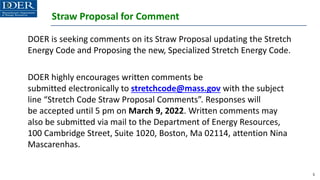 Straw Proposal for Comment
DOER is seeking comments on its Straw Proposal updating the Stretch
Energy Code and Proposing the new, Specialized Stretch Energy Code.
DOER highly encourages written comments be
submitted electronically to stretchcode@mass.gov with the subject
line “Stretch Code Straw Proposal Comments”. Responses will
be accepted until 5 pm on March 9, 2022. Written comments may
also be submitted via mail to the Department of Energy Resources,
100 Cambridge Street, Suite 1020, Boston, Ma 02114, attention Nina
Mascarenhas.
5
 