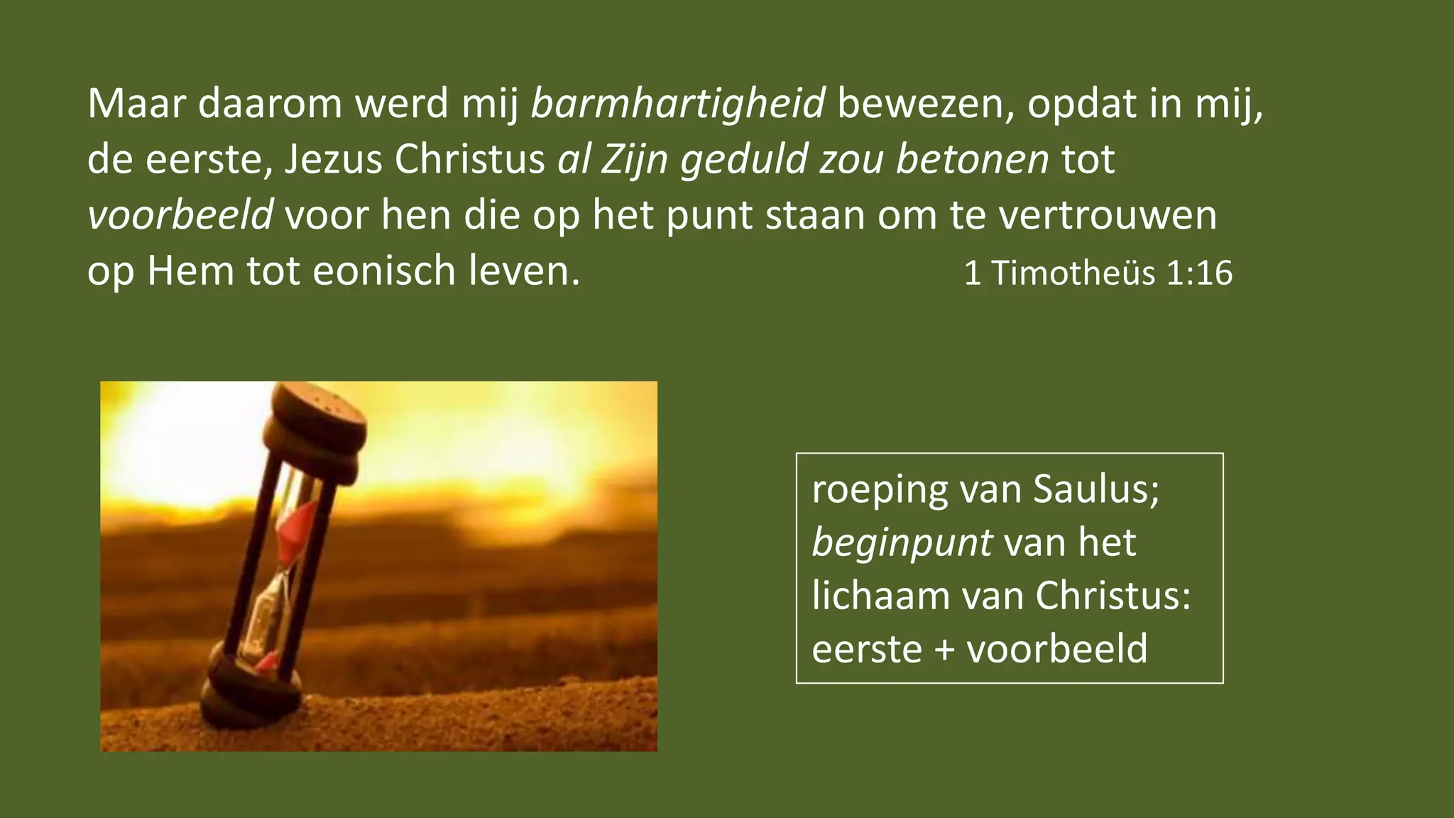 Maar daarom werd mij barmhartigheid bewezen, opdat in mij,
de eerste, Jezus Christus al Zijn geduld zou betonen tot
voorbeeld voor hen die op het punt staan om te vertrouwen
op Hem tot eonisch leven. 1 Timotheüs 1:16
roeping van Saulus;
beginpunt van het
lichaam van Christus:
eerste + voorbeeld
 